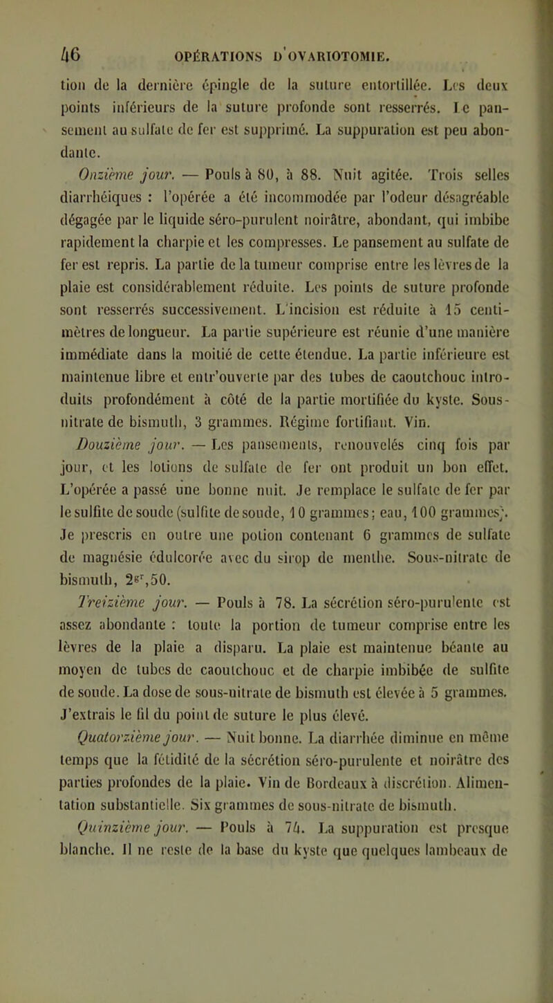 tioii de la dernière épingle de la sulurc entortillée. Les deux points inférieurs de la suture profonde sont resserrés. le pan- scmenl au sulfate de fer est supprimé. La suppuration e.st peu abon- dante. Onzième jou7\ — Pouls à 80, à 88. Nuit agitée. Trois selles diarrhéiques : l’opérée a été incommodée par l’odeur désagréable dégagée par le liquide séro-puruicnt noirâtre, abondant, qui imbibe rapidement la charpie et les compresses. Le pansement au sulfate de fer est repris. La partie de la tumeur comprise entre les lèvres de la plaie est considérablement réduite. Les points de suture profonde sont resserrés successivement. L'incision est réduite à 15 centi- mètres de longueur. La partie supérieure est réunie d’une manière immédiate dans la moitié de cette étendue. La partie inférieure est maintenue libre et entr’ouverte jiar des tubes de caoutchouc intro- duits profondément à coté de la partie mortifiée du kyste. Sous- nitrate de bismuth, 3 grammes. Régime fortifiant. Vin. Douzième jour. — Les pansements, renouvelés cinq fois par jour, et les lotions de sulfate de fer ont produit un bon effet. L’opérée a passé une bonne nuit. Je remplace le sulfate de fer par le sulfite de soude (sulfite de soude, 10 grammes; eau, 100 grammes;. Je prescris en outre une potion contenant 6 grammes de sulfate de magnésie édulcorée avec du sirop de menthe. Sou.s-nitrate de bismuth, 2e%50. Treizième jour, — Pouls à 78. La sécrétion séro-purulentc est assez abondante : toute la portion de tumeur comprise entre les lèvres de la plaie a disparu. La plaie est maintenue béante au moyen de tubes de caoutchouc et de charpie imbibée de sulfite de soude. La dose de sous-uitrate de bismuth est élevée à 5 grammes. J’extrais le fil du point de suture le plus élevé. Quatorzième jour. — Nuit bonne. La diarrhée diminue en même temps que la fétidité de la sécrétion séro-purulente et noirâtre des parties profondes de la plaie. Vin de Bordeaux à discrétion. Alimen- tation substantielle. Six grammes de sous-nitrate de bismuth. Quinzième jour. — Pouls à Ih. La suppuration est presque blanche. 11 ne reste de la base du kyste que quelques lambeaux de