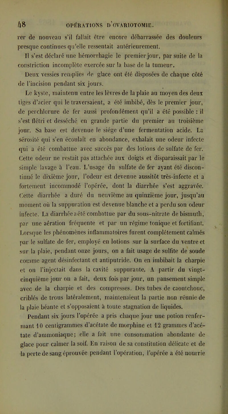rer de nouveau s’il fallait être encore débarrassée des douleurs presque continues qu’elle ressentait antérieurement. Il s’est déclaré une hémorrhagie le premier jour, par suite de la conslriction incomplète exercée sur la hase de la tumeur. Deux vessies remplies de glace ont été disposées de chaque côté de l’incision pendant six jours. Le kyste, maintenu entre les lèvres de la plaie au moyen des deux liges d’acier qui le traversaient, a été imbibé, dès le premier jour, de perchlorure de fer aussi profondément qu’il a été possible : il s’est flétri et desséché en grande partie du premier au troisième jour. Sa base est devenue le siège d’une fermentation acide. La sérosité qui s’en écoulait en abondance, exhalait une odeur infecte qui a été combattue avec succès par des lotions de sulfate de fer. Lette odeur ne restait pas attachée aux doigts et disparaissait par le simple lavage à l’eau. L’usage du sulfate de fer ayant été discon- tinué le dixième jour, l’odeur est devenue aussitôt très-infecte et a fortement incommodé l’opérée, dont la diarrhée s’est aggravée. Celte diarrhée a duré du neuvième au quinzième jour, jusqu’au moment où la suppuration est devenue blanche et a perdu son odeur infecte. La diarrhée a été combattue par du sous-nitrate de bismuth, par une aération fréquente et par un régime tonique et fortifiant. Lorsque les phénomènes inflammatoires furent complètement calmés par le sulfate de fer, employé en lotions .sur la surface du ventre et sur la plaie, pendant onze jours, on a fait usage de sulfite de soude comme agent désinfectant et antiputride. On en imbibait la charpie et on l’injectait dans la cavité suppurante. A partir du vingt- cinquième jour on a fait, deux fois par jour, un |iansement simple avec de la charpie et des compresses. Des tubes de caoutchouc, criblés de trous latéialement, maintenaient la partie non réunie de la plaie béante et s’opposaient à toute stagnation de liquides. Pendant six jours l’opérée a pris chaque jour une potion renfer- mant 10 centigrammes d’acétate de morphine et 12 grammes d’acé- tate d’ammoniaque; elle a fait une consommation abondante de glace pour calmer la soif. En rai.son de sa constitution délicate et de la perte de sang éprouvée pendant l’opération, l’opérée a été nourrie