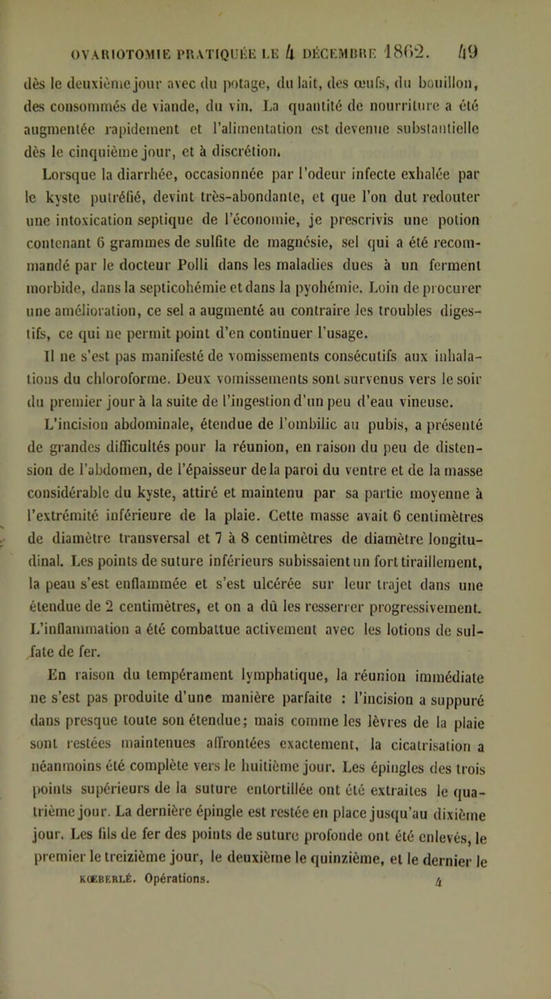 dès le deuxième jour avec du potage, du lait, des œufs, du bouillon, des consommés de viande, du vin. La quantité de nourrilnre a été augmentée rapidement et l’alimentation est devenne substanliellc dès le cinquième jour, et à discrétion, Lorsque la diarrhée, occasionnée par l’odeur infecte exhalée par le kyste putréfié, devint très-abondante, et que l’on dut redouter une intoxication septique de l’économie, je prescrivis une potion contenant 6 grammes de sulfite de magnésie, sel qui a été l'ecom- mandé par le docteur Polli dans les maladies dues à un ferment morbide, dans la septicohémie etdans la pyohémie. Loin de procurer une amélioration, ce sel a augmenté au contraire les troubles diges- tifs, ce qui ne permit point d’en continuer l’usage. Il ne s’est pas manifesté de vomissements consécutifs aux inhala- tions du chloroforme. Deux vomissements sont survenus vers le soir du premier jour à la suite de l’ingestion d’un peu d’eau vineuse. L’incisiou abdominale, étendue de l’ombilic au pubis, a présenté de gl andes difficultés pour la réunion, en raison du peu de disten- sion de l’abdomen, de l’épaisseur delà paroi du ventre et de la masse considérable du kyste, attiré et maintenu par sa partie moyenne à l’extrémité inférieure de la plaie. Cette masse avait 6 centimètres de diamètre transversal et 7 à 8 centimètres de diamètre longitu- dinal. Les points de suture inférieurs subissaient un fort tiraillement, la peau s’est enflammée et s’est ulcérée sur leur trajet dans une étendue de 2 centimètres, et on a dû les resserrer progressivement. L’inflammation a été combattue activement avec les lotions de sul- fate de fer. En raison du tempérament lymphatique, la réunion immédiate ne s’est pas produite d’une manière parfaite : l’incision a suppuré dans presque toute son étendue; mais comme les lèvres de la plaie sont restées maintenues alfrontées exactement, la cicatrisation a néanmoins été complète vers le huitième jour. Les épingles des trois points supérieurs de la suture entortillée ont été extraites le qua- trième jour. La dernière épingle est restée en place jusqu’au dixième jour. Les fils de fer des points de suture profonde ont été enlevés, le premier le treizième jour, le deuxième le quinzième, et le dernier le KOEBERLÉ. Opérations. ^