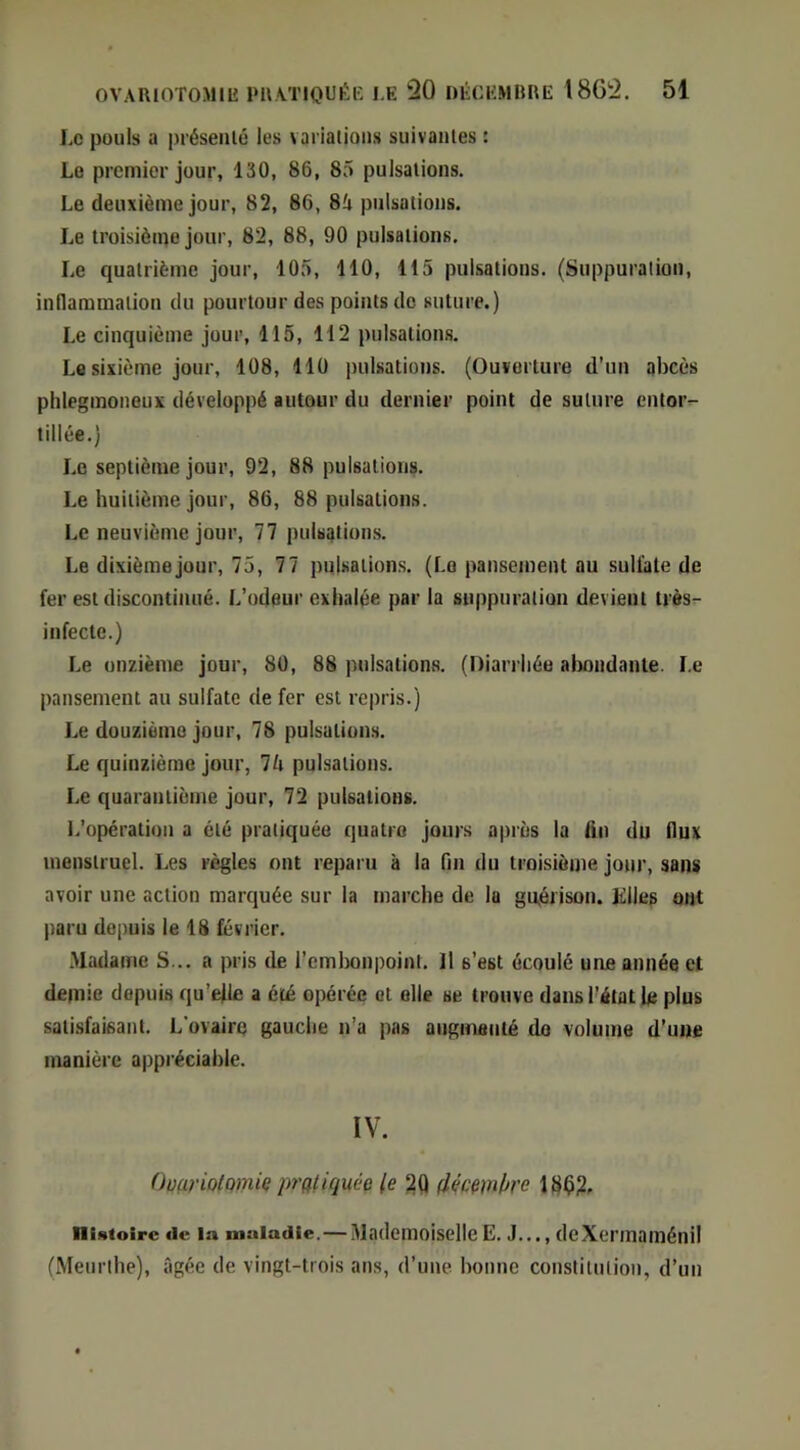 Le puuls a présenlé les variations suivantes ; Le premier jour, 130, 86, 85 pulsations. Le deuxième jour, 82, 86, 8'a pulsations. Le troisième jour, 82, 88, 90 pulsations. Le quatrième jour, 105, 110, 115 pulsations. (Suppuration, inflammation du pourtour des points de suture.) Le cinquième jour, 115, 112 pulsations. L« sixième jour, 108, 110 pulsations. (Ouverture d’un abcès phleginoneuK développé autour du dernier point de suture entor^ tillée.) Le septième jour, 92, 88 pulsations. Le huitième jour, 86, 88 pulsations. Le neuvième jour, 77 pulsations. Le dixième jour, 75, 77 pulsations. (Le pansement au sulfate de fer est discontinué. L’odeur exhalée par la suppuration devient très- infecte.) Le onzième jour, 80, 88 pulsations. (Diarrhée almndante. Le pansement au sulfate de fer est rc|)ris.) Le douzième jour, 78 pulsations. Le quinzième jour, 7è pulsations. Le quarantième jour, 72 pulsations. L’opération a été pratiquée quatre jours après la tin du flux menstruel. Les règles ont reparu à la fin du troisièiite jour, sans avoir une action marquée sur la marche de la gu,érison. Klles ont paru depuis le 18 février. .Madame S... a pris de l’emljonpoint. Il s’est écoulé une année et demie depuis qu’efle a été opérée et elle se trouve dans l’état le plus satisfaisant. L'ovaire gauche n’a pas angmanlé do volume d’une manière appréciable. IV. OoariotQiniç pratiquée le déemke 18^2, iiutoirc de la maladie.—MademoiselleE. J..., deXermaménil (Meurthe), âgée de vingt-trois ans, d’une, bonne constitution, d’un
