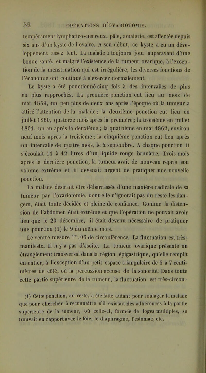 lempérameiU lymplialico-nei’veux, pâle, amaigrie, est alTeclée depuis six ans d’un kyste de Tovairc. A sou début, ce kyste a eu un déve- loppement assez lent. La malade a toujours joui auparavant d’une bonne santé, et malgré l’existence de la tumeur ovarique, à l’excep- tion de la menstruation qui est irrégulière, les diverses fonctions de l’économie ont continué à s’exercer normalement. Le kyste a été ponctionné cinq fois à des intervalles de plus en plus rapprochés. La première ponction eut lieu au mois de mai 1859, un peu plus de deux ans après l’époque où la tumeur a attiré l’attention de la malade; la deuxième ponction eut lieu en juillet 1860, quatorze mois après la première; la troisième en juillet 1861, un an après la deuxième ; la quatrième en mai 1862, environ neuf mois après la troisième; la cinquième ponction eut lieu après un intervalle de quatre mois, le A septembre. A chaque ponction ii s’écoulait 11 à 12 litres d’un liquide rouge brunâtre. Trois mois après la dernière ponction^ la tumeur avait de nouveau repris son volume extrême et il devenait urgent de pratiquer une nouvelle ponction. La malade désirant être débarrassée d’une manière radicale de sa tumeur par l’ovariotomie, dont elle n’ignorait pas du reste les dan- gers, était toute décidée et pleine de confiance. Gomme la disten- sion de l’abdomen était extrême et que l’opération ne pouvait avoir lieu que le 20 décembre, il était devenu nécessaire de pratiquer une ponction (1) le 9 du même mois. Le ventre mesure 1“,06 de circonférence. La fluctuation est très- manifeste. Il n’y a pas d’ascite. La tumeur ovarique présente un étranglement transversal dans la région épigastrique, qu’elle remplit en entier, à l’exception d’un petit espace triangulaire de 6 à 7 centi- mètres de côté, où la percussion accuse de la sonorité. Üans toute cette partie supérieure de la tumeur, la fluctuation est très-circon- (1) Cette ponction, au reste, a été faite autant pour soulager la malade que pour chercher à reconnaître s’il existait des adhérences à la partie supérieure de la tumeur, où celle-ci, formée de loges multiples, se trouvait en rapport avec le foie, le diaphragme, l’estomac, etc.