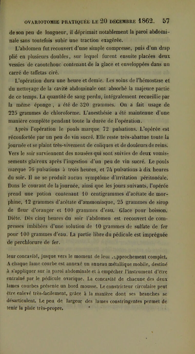 de son peu de longueur, il déprimait notablement la paroi abdomi- nale sans toutefois subir une traction exagérée. L’abdomen fut recouvert d’une simple compresse, puis d’un drap plié en plusieurs doubles, sur lequel furent ensuite placées deux vessies de caoutchouc contenant de la glace et enveloppées dans un carré de taffetas ciré. L’opération dura une heure et demie. Les soins de l’hémostase et du nettoyage de la cavité abdominale ont absorbé la majeure partie de ce temps. La quantité de sang perdu, intégralement recueillie par la même éponge , a été de 320 grammes. On a fait usage de 225 grammes de chloroforme. L’anesthésie a été maintenue d’une manière complète pendant toute la durée de l’opération. Après l’opération le pouls marque 72 pulsations. L’opérée est réconfortée par un peu de vin sucré. Elle reste très-abattue toute la journée et se plaint très-vivement de coliques et de douleurs de reins. Vers le .soir surviennent des nausées qui sont suivies de deux vomis- sements glaireux après l’ingestion d’un peu de vin sucré. Le pouls marque 76 pulsations à trois heures, et Vx pulsations à dix heures du soir. Il ne se produit aucun symptôme d’irritation péritonéale. Dans le courant de la journée, ainsi que les jours suivants, l’opérée prend une potion contenant 10 centigrammes d’acétate de mor- phine, 12 grammes d’acétate d’ammoniaque, 25 grammes de sirop de fleur d’oranger et 100 grammes d’eau. Glace pour boisson. Diète. Dès cinq heures du soir l’abdomen est recouvert de com- presses imbibées d’une solution de 10 grammes de sulfate de fer pour 100 grammes d’eau. La partie libre du pédicule est imprégnée de perchlorure de fer. leur concavité, jusque vers le moment de leut .r,pprochement complet. A chaque lame courbe est annexé un anneau métallique mobile, destiné à s’appliquer sur la paroi abdominale et à empêcher l’instrument d’être entraîné par le pédicule ovarique. La concavité de chacune des deux lames courbes présente un bord mousse. Le constricteur circulaire peut être enlevé très-facilement, grâce à la manière dont ses branches se désarticulent. Le peu de largeur des lames constringentes permet de tenir la plaie très-propre. *