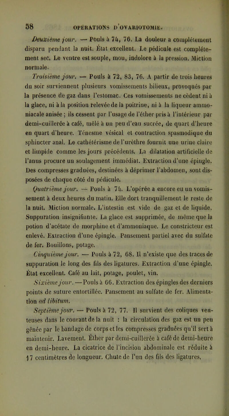 Deuxième -jour. —■ Pouls à TU, 76. La douleur a coiuplélemeiit disparu pendant la nuit. État excellent. Le pédicule est complète- ment sec. Le ventre est souple, mou, indolore à la pression. Miction normale. Troisième jour. — Pouls à 72, 83, 76. A partir de trois heures du soir surviennent plusieurs vomissements bilieux, provoqués par la présence de gaz dans l’estomac. Ces vomissements ne cèdent ni à la glace, ni à la position relevée de la poitrine, ni à la liqueur ammo- niacale anisée ; ils cessent par l’usage de l’éther pris à l’intérieur par demi-cuillerée à café, mêlé à un peu d’eau sucrée, de quart d’heure en quart d’heure. Ténesme vésical et contraction spasmodique du sphincter anal. Le cathétérisme de l’urèthre fournit une urine claire et limpide comme les jours précédents. La dilatation artificielle de l’anus procure un soulagement immédiat. Extraction d’une épingle. Des compresses graduées, destinées à déprimer l’abdomen, sont dis- posées de chaque côté du pédicule. Quatrième jour. — Pouls à 7ô. L’opérée a encore eu un vomis- sement à deux heures du matin. Elle dort tranquillement le reste de la nuit. Miction normale. L’intestin est vide de gaz et de liquide. Suppuration insignifiante. La glace est supprimée, de même que la potion d’acétate de morphine et d’ammoniaque. Le constricteur est enlevé. Extraction d’une épingle. Pansement partiel avec du sulfate de fer. Bouillons, potage. Cinquième jour. — Pouls à 72, 68. Il n’existe que des traces de suppuration le long des fils des ligatures. Extraction d’une épingle. État excellent. Café au lait, potage, poulet, vin. Sixième jour. —Pouls à 66. Extraction des épingles des derniers points de suture entortillée. Pansement au sulfate de fer. Alimenta- tion nd libitum. Septième jour. — Pouls à 72, 77. Il survient des coliques ven- teuses dans le courant de la nuit : la circulation des gaz est un peu gênée par le bandage de corps et les compresses graduées qu’il sert à maintenir. Lavement. Éther par demi-cuillerée à café de demi-heure en demi-heure. La cicatrice de l’incision abdominale est réduite à 17 centimètres de longueur. Chute de l’un des fils des ligatures.