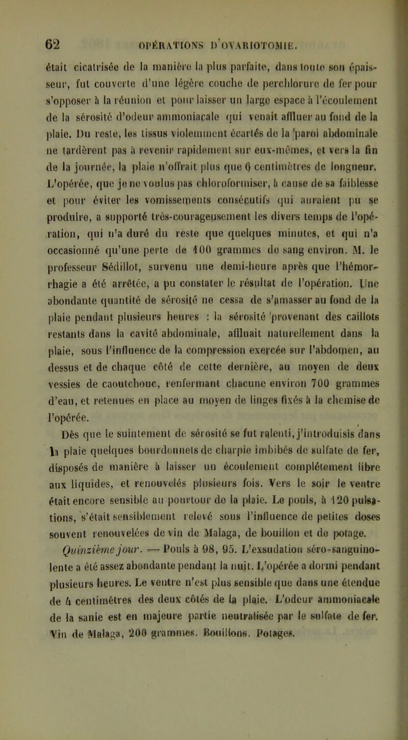 était cicatrisée de la manière la plus parfaite, dans tonte son épais- seur, fut couverte d’une légère couche de perclilorure de fer pour s’opposer h la réunion et pour laisser un large espace à l’écoulement de la sérosité d'odeur ammoniacale qui venait affluer au fond de la plaie. Du reste, les tissus violemment écartés de la 'paroi abdominale ne tardèrent pas à revenir rapid<!ment sur eux-mêmes, et vers la fin de la journée, la plaie n’olfrait plus que Q centimètres de longueur. L'opérée, que jonc voulus i)as chloroformiser, ù cause de sa faiblesse et pour éviter les vomisseiiionts consécutifs qui auraient pu se produire, a supporté très-courageusement les divers temps de l'opé- ration, qui n'a duré du reste que quelques minutes, et qui n’a occasionné qu’une perle de 100 grammes do sang environ. M. le professeur Sédillot, survenu une demi-heure après que l’hémor- rhagie a été arrêtée, a pu constater le résultat de l’opération. Une abondante quantité de sérosité ne cessa de s’amasser au fond de la plaie pendant plusieurs heures : la sérosité 'provenant des caillots restants dans la cavité abdominale, affluait naturellement dans la plaie, sous l'influence de la compression exercée sur l’abdomen, au dessus et de chaque côté de celte dernière, au moyen de deux vessies de caoutchouc, renfermant chacune environ 700 grammes d’eau, et retenues en place au moyen de linges fixés à la chemise de l’opérée. Dès que le suintement de sérosité se fut ralenti, j'introduisis dans b plaie quelques bourdonnelsde charpie imbibés de sulfate de fer, disposés de manière à laisser un écoulement complètement libre aux liquides, et renouvelés plusieurs fois. Vers le soir le ventre était encore sensible au pourtour de la plaie. Le pouls, à 120 pulsa- tions, s’était sensiblement relevé sous l’influence de petites doses souvent renouvelées de vin do Malaga, de bouillon et do j)otage. Quinzième jour. — Pouls à 98, 95. L’exsudation séro-sauguino- Icnle a été assez abondante pendaiu la nuit. L’opérée a dormi pendant plusieurs heures. Le ventre n’est plus sensible que dans une étendue de k centimètres des deux côtés de U plaie. L’odeur ammoniacale de la sanie est en majeure partie neutralisée par le sulfate de fer. ■Vin de Walaga, 200 grammes. Bouillone. Potages.