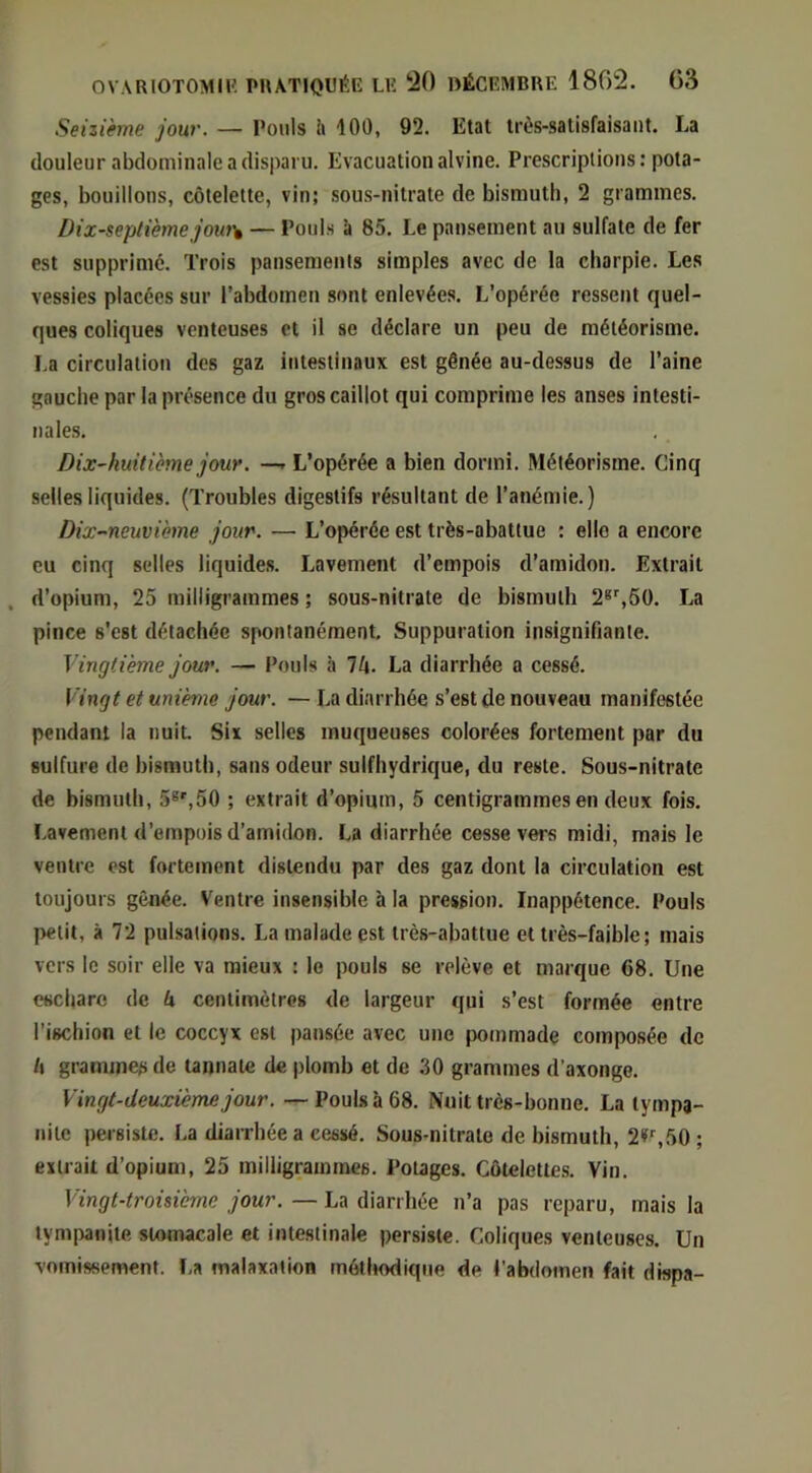 Seizième jour. — Pouls ii 100, 92, Etat trùs-satisfaisaiit. La douleur abdominale a disparu. Evacuation alvine. Prescriptions: pota- ges, bouillons, côtelette, vin; sous-nitrate de bismuth, 2 grammes. Dix-septième jout\ — Pouls à 85. Le pansement au sulfate de fer est supprimé. Trois pansements simples avec de la charpie. Les vessies placées sur l’abdomen sont enlevées. L’opérée ressent quel- ques coliques venteuses et il se déclare un peu de météorisme, La circulation des gaz intestinaux est gênée au-dessus de l’aine gauche par la présence du gros caillot qui comprime les anses intesti- nales. Dix-huitième jour. —r L’opérée a bien dormi. Météorisme. Cinq selles liquides. (Troubles digestifs résultant de l’anémie.) Dix-'ïieuvième jour. — L’opérée est très-abattue : elle a encore eu cinq selles liquides. Lavement d’empois d’amidon. Extrait , d’opium, 25 milligrammes ; sous-nitrate de bismuth 2*S60. La pince s’est détachée spontanément. Suppuration insignifiante. Vingtième jour. — Pouls à V\. La diarrhée a cessé. Vingt et unième jour. — La diarrhée s’est de nouveau manifestée pendant la nuit Six selles muqueuses colorées fortement par du sulfure de bismuth, sans odeur sulfhydrique, du reste. Sous-nitrate de bismuth, 5®',50 ; extrait d’opium, 5 centigrammes en deux fois. Lavement d’empois d’amidon. La diarrhée cesse vers midi, mais le ventre est fortement distendu par des gaz dont la circulation est toujours gênée. Ventre insensible à la pression. Inappétence. Pouls petit, à 72 pulsations. La malade est très-abattue et très-faible; mais vers le soir elle va mieux : le pouls se relève et marque 68. Une eschare de k centimètres de largeur qui s’est formée entre l’ischion et le coccyx est pansée avec une pommade composée de l\ grammes de taiinate de jilomb et de 30 grammes d’axonge. Vingt-deuxième jour. —Pouls à 68. Nuit très-bonne. La tympj- nilc persiste. La diarrhées cessé. Sous-nitrate de bismuth, 2»'',50 ; extrait d’opium, 25 milligrammes. Potages. Côtelettes. Vin. Vingt-troisième jour. — La diarrhée n’a pas reparu, mais la tympanite stomacale et intestinale persiste. Coliques venteuses. Un vomissement. La malaxation méthodique de l’abdomen fait dispa-