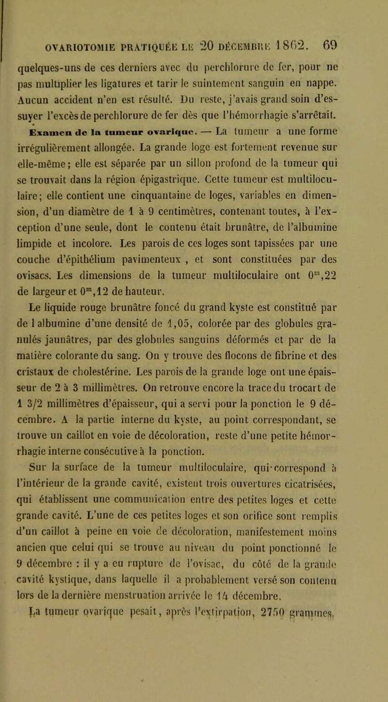 quelques-uns de ces derniers avec du perclilorure de fer, pour ne pas multiplier les ligatures et tarir le suintement sanguin en nappe. Aucun accident n’en est résulté. Du re.ste, j’avais grand soin d’es- suyer l’excès de percldorure de fer dès que l’hémorrhagie s’arrêtait. Exsinen de la tumeur ovaritiuc. — La tllineur a Ulie fomie irrégulièrement allongée. La grande loge est fortement revenue sur elle-même; elle est séparée par un sillon profond de la tumeur qui se trouvait dans la région épigastrique. Cette tumeur est multilocu- laire; elle contient une cinquantaine de loges, variables en dimen- sion, d’un diamètre de 1 à 9 centimètres, contenant toutes, à l’ex- ception d’une seule, dont le contenu était brunâtre, de l’albumine limpide et incolore. Les parois de ces loges sont tapissées par une couche d’épithélium pavimenteux , et sont constituées par des ovisacs. Les dimensions de la tumeur multiloculaire ont 0“,22 de largeur et 0“,12 de hauteur. Le liquide rouge brunâtre foncé du grand kyste est constitué par de 1 albumine d’une densité de 1,05, colorée par des globules gra- nulés jaunâtres, par des globules sanguins déformés et par de la matière colorante du sang. On y trouve des flocons de fibrine et des cristaux de cholestérine. Les parois de la grande loge ont une épais- seur de 2 à 3 millimètres. On retrouve encore la trace du trocart de 1 3/2 millimètres d’épaisseur, qui a servi pour la ponction le 9 dé- cembre. A la partie interne du kyste, au point correspondant, se trouve un caillot en voie de décoloration, reste d’une petite hémor- rhagie interne consécutive à la ponction. Sur la surface de la tumeur multiloculaire, qui-correspond â l’intérieur de la grande cavité, existent trois ouvertures cicatrisées, qui établissent une communication entre des petites loges et cette, grande cavité. L’une de ces petites loges et son orifice sont remplis d’un caillot à peine en voie cle décoloration, manifestement moins ancien que celui qui se trouve au niveau du point ponctionné le 9 décembre : il y a eu rupture de l’ovisac, du côté de la grandt! cavité kystique, dans laquelle il a probablement versé son contenu lors de la dernière menstruation arrivée le \k décembre. |,a tumeur ovarjf|ue pesait, après rcxiirpalion, 27.50 grammes,