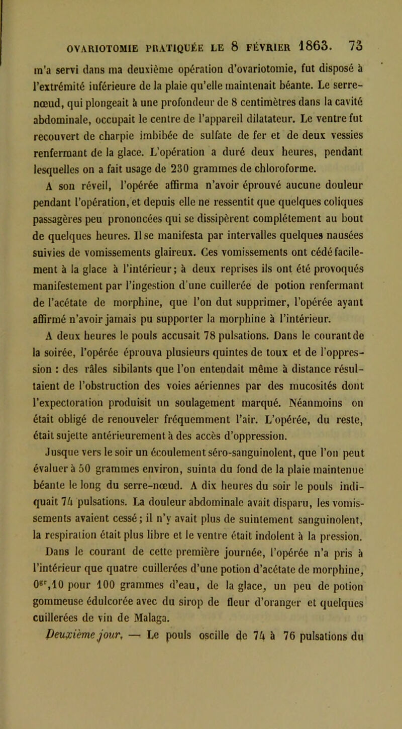 m'a servi dans ma deuxième opération d’ovariotomie, fut disposé à l’extrémité inférieure de la plaie qu’elle maintenait béante. Le serre- nœud, qui plongeait k une profondeur de 8 centimètres dans la cavité abdominale, occupait le centre de l’appareil dilatateur. Le ventre fut recouvert de charpie imbibée de sulfate de fer et de deux vessies renfermant de la glace. L’opération a duré deux heures, pendant lesquelles on a fait usage de 230 grammes de chloroforme. A sou réveil, l’opérée affirma n’avoir éprouvé aucune douleur pendant l’opération, et depuis elle ne ressentit que quelques coliques passagères peu prononcées qui se dissipèrent complètement au bout de quelques heures. Use manifesta par intervalles quelques nausées suivies de vomissements glaireux. Ces vomissements ont cédé facile- ment à la glace à l’intérieur ; à deux reprises ils ont été provoqués manifestement par l’ingestion d’une cuillerée de potion renfermant de l’acétate de morphine, que l’on dut supprimer, l’opérée ayant affirmé n’avoir jamais pu supporter la morphine à l’intérieur. A deux heures le pouls accusait 78 pulsations. Dans le courant de la soirée, l’opérée éprouva plusieurs quintes de toux et de l’oppres- sion : des râles sibilants que l’on entendait même à distance résul- taient de l’obstruction des voies aériennes par des mucosités dont l’expectoration produisit un soulagement marqué. Néanmoins on était obligé de renouveler fréquemment l’air. L’opérée, du reste, était sujette antérieurement à des accès d’oppression. Jusque vers le soir un écoulement séro-sanguinolent, que l’on peut évaluera 50 grammes environ, suinta du fond de la plaie maintenue béante le long du serre-nœud. A dix heures du soir le pouls indi- quait 7A pulsations. La douleur abdominale avait disparu, les vomis- sements avaient cessé; il n’y avait plus de suintement sanguinolent, la respiration était plus libre et le ventre était indolent à la pression. Dans le courant de cette première journée, l’opérée n’a pris à l’intérieur que quatre cuillerées d’une potion d’acétate de morphine, 0»',10 pour 100 grammes d’eau, de la glace, un peu de potion gommeuse édulcorée avec du sirop de fleur d’oranger et quelques cuillerées de vin de Malaga. Peuy:ième jour, — Le pouls oscille de 7A à 76 pulsations du