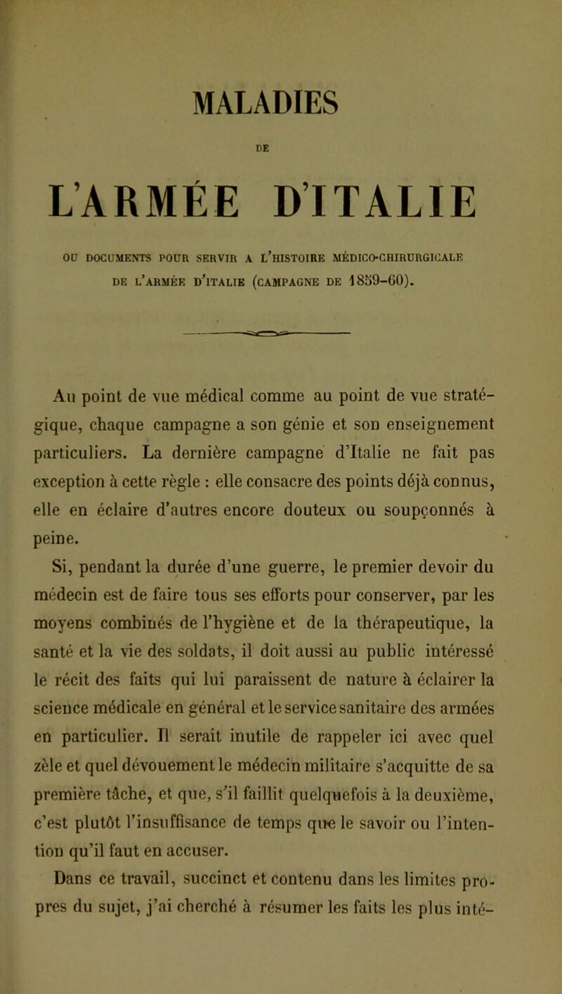 DE L’ARMÉE DITALIE ou DOCUMENTS POUR SERVIR A L’hISTOIRE MÉDICO-CHIRURGICALE DE l’armée d’iTALIE (CAMPAGNE DE -1859-60). Au point de vue médical comme au point de vue straté- gique, chaque campagne a son génie et son enseignement particuliers. La dernière campagne d’Italie ne fait pas exception à cette règle : elle consacre des points déjà connus, elle en éclaire d’autres encore douteux ou soupçonnés à peine. Si, pendant la durée d’une guerre, le premier devoir du médecin est de faire tous ses efforts pour conserver, par les moyens combinés de l’hygiène et de la thérapeutique, la santé et la vie des soldats, il doit aussi au public intéressé le récit des faits qui lui paraissent de nature à éclairer la science médicale en général et le service sanitaire des armées en particulier. Il serait inutile de rappeler ici avec quel zèle et quel dévouement le médecin militaire s’acquitte de sa première tâche, et que, s’il faillit quelquefois à la deuxième, c’est plutôt l’insuffisance de temps que le savoir ou l’inten- tion qu’il faut en accuser. Dans ce travail, succinct et contenu dans les limites pro- pres du sujet, j’ai cherché à résumer les faits les plus inté-