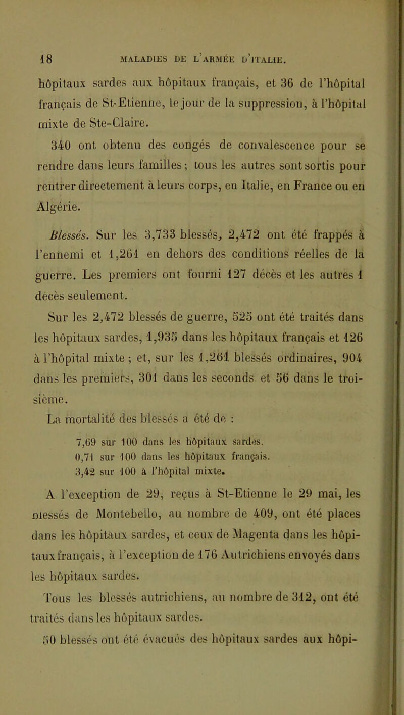 hôpitaux sardes aux hôpitaux français, et 36 de l’hôpital français de St-Etienne, le jour de la suppression, à l’hôpital mixte de Ste-Claire. 340 ont obtenu des congés de convalescence pour se rendre dans leurs familles; tous les autres sont sortis pour rentrer directement à leurs corps, en Italie, en France ou en Algérie. Blessés. Sur les 3,733 blessés, 2,472 ont été frappés à l’ennemi et 1,261 en dehors des conditions réelles de la guerre. Les premiers ont fourni 127 décès et les autres 1 décès seulement. Sur les 2,472 blessés de guerre, S25 ont été traités dans les hôpitaux sardes, 1,935 dans les hôpitaux français et 126 à l’hôpital mixte ; et, sur les 1,261 blessés ordinaires, 904 dans les premiers, 301 dans les seconds et 56 dans le troi- sième. La mortalité des blessés a été de : 7,ti9 sur lOü dans les hôpitaux sardes. 0,71 sur 100 dans les hôpitaux français. 3,42 sur 100 à l’hôpital mixte. A l’exception de 29, reçus à St-Etienne le 29 mai, les niessés de Montebello, au nombre de 409, ont été places dans les hôpitaux sardes, et ceux de Magenta dans les hôpi- taux français, à l’exception de 176 Autrichiens envoyés dans les hôpitaux sardes. Tous les blessés autrichiens, au nombre de 312, ont été traités dans les hôpitaux sardes. 50 blessés ont été évacués des hôpitaux sardes aux hôpi-