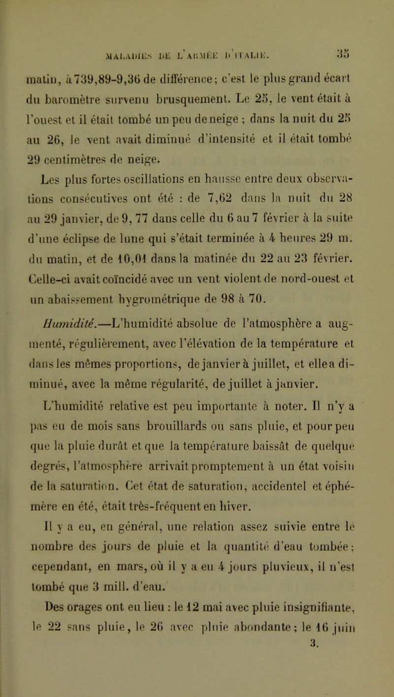 .\lAI,Al)li;s liE LAli-Mi;!; IMlAUi;. matin, ù739,89-9,36 de différence; c’est le pliisgrand écart du baromètre survenu brusquement. Le 25, le vent était à l’ouest et il était tombé un peu de neige ; dans la nuit du 25 au 26, le vent avait diminué d’intensité et il était tombé 29 centimètres de neige. Les plus fortes oscillations en hausse entre deux observa- tions consécutives ont été : de 7,62 dans la nuit du 28 au 29 janvier, de 9, 77 dans celle du 6 au 7 février à la suite d’une éclipse de lune qui s’était terminée à 4 heures 29 m. du matin, et de 10,01 dans la matinée du 22 au 23 février. Celle-ci avait coïncidé avec un vent violent de nord-ouest et un abaissement hygrométrique de 98 à 70. Humidité.—L’humidité absolue de l’atmosphère a aug- menté, régulièrement, avec l’élévation de la température et dansles mêmes proportions, de janvier à juillet, et ellea di- minué, avec la même régularité, de juillet à janvier. L’humidité relative est peu importante à noter. Il n’y a pas eu de mois sans brouillards ou sans pluie, et pour peu que la pluie durât et que la température baissât de quelque degrés, l’atmosphère arrivait promptement à un état voisin de la saturation. Cet état de saturation, accidentel et éphé- mère en été, était très-fréquent en hiver. Il y a eu, en général, une relation assez suivie entre le nombre des jours de pluie et la quantité d’eau tombée: cependant, en mars, où il y a eu 4 jours pluvieux, il n’est tombé que 3 mill. d’eau. Des orages ont eu lieu : le 12 mai avec pluie insignifiante, le 22 sans pluie, le 26 avec pluie abondante; le 16 juin 3.