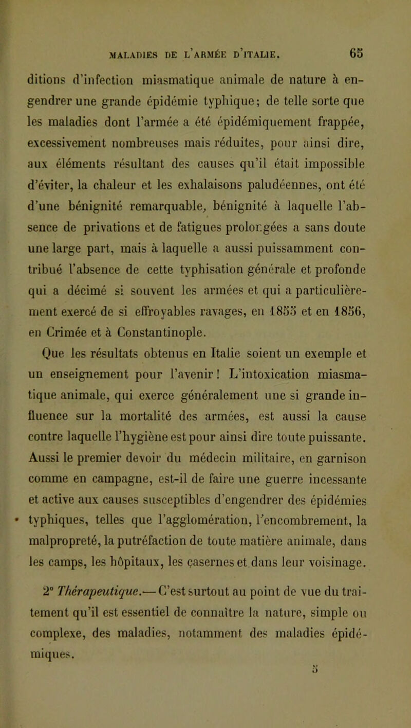 ditions d’infection miasmatique animale de nature à en- gendrer une grande épidémie typhique; de telle sorte que les maladies dont l’armée a été épidémiquement frappée, excessivement nombreuses mais réduites, pour ainsi dire, aux éléments résultant des causes qu’il était impossible d’éviter, la chaleur et les exhalaisons paludéennes, ont été d’une bénignité remarquable, bénignité à laquelle l’ab- sence de privations et de fatigues prolongées a sans doute une large part, mais à laquelle a aussi puissamment con- tribué l’absence de cette typbisation générale et profonde qui a décimé si souvent les armées et qui a particulière- ment exercé de si effroyables ravages, en 1855 et en 1856, en Crimée et à Constantinople. Que les résultats obtenus en Italie soient un exemple et un enseignement pour l’avenir ! L’intoxication miasma- tique animale, qui exerce généralement une si grande in- fluence sur la mortalité des armées, est aussi la cause contre laquelle l’hygiène est pour ainsi dire toute puissante. Aussi le premier devoir du médecin militaire, en garnison comme en campagne, est-il de faire une guerre incessante et active aux causes susceptibles d’engendrer des épidémies • typhiques, telles que l’agglomération, ^encombrement, la malpropreté, la putréfaction de toute matière animale, dans les camps, les hôpitaux, les çasernes et dans leur voisinage. 2“ Thérapeutique.— C’est surtout au point de vue du trai- tement qu’il est essentiel de connaître la nature, simple ou complexe, des maladies, notamment des maladies épidé- miques.