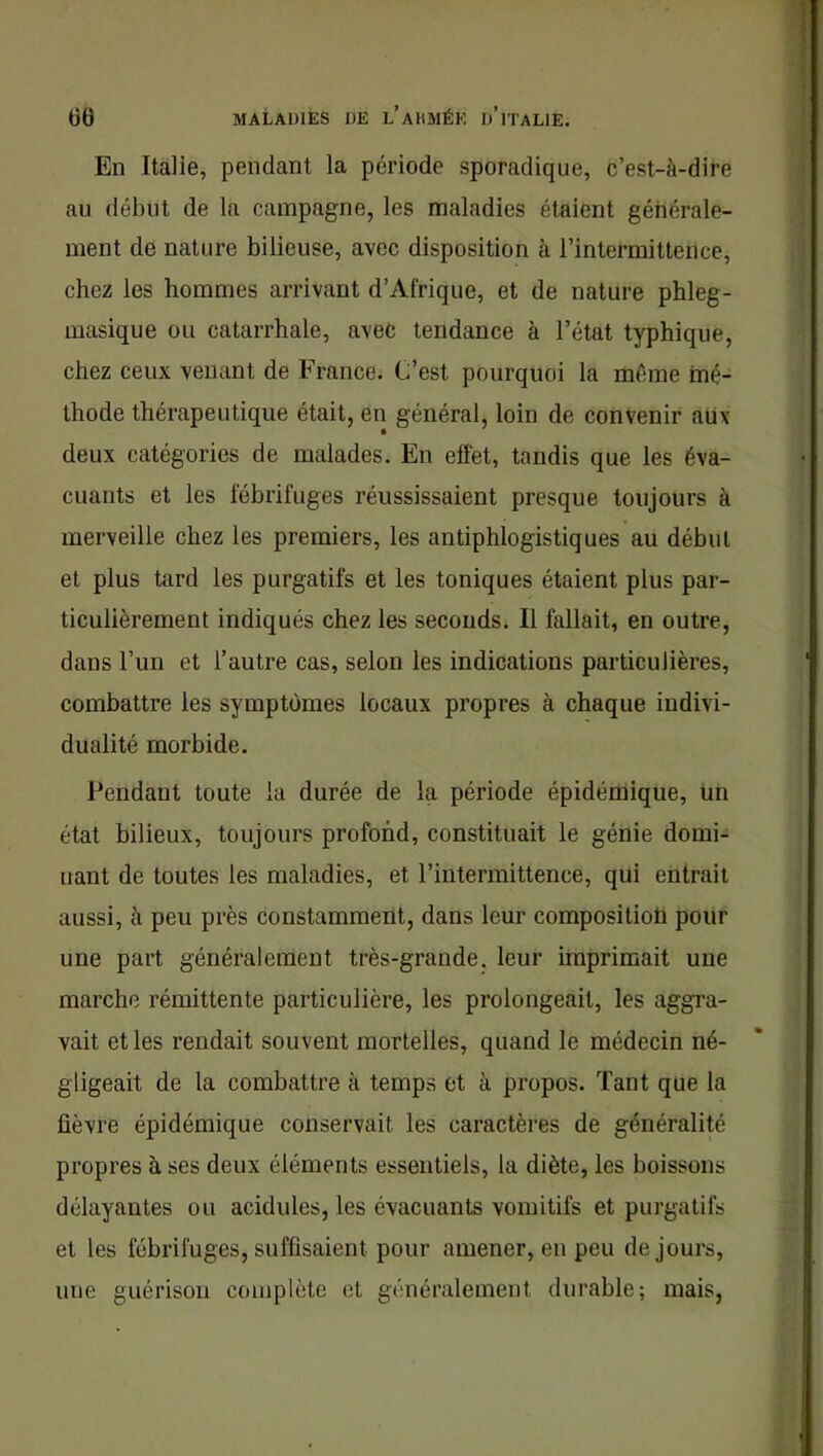 En Italie, pendant la période sporadique, c’est-à-dire au début de la campagne, les maladies étaient générale- ment de nature bilieuse, avec disposition à l’intermittence, chez les hommes arrivant d’Afrique, et de nature phleg- masique ou catarrhale, avec tendance à l’état typhique, chez ceux venant de France. C’est pourquoi la même mé- thode thérapeutique était, en général, loin de convenir aiix deux catégories de malades. En effet, tandis que les éva- cuants et les fébrifuges réussissaient presque toujours à merveille chez les premiers, les antiphlogistiques au début et plus tard les purgatifs et les toniques étaient plus par- ticulièrement indiqués chez les seconds. Il fallait, en outre, dans l’un et l’autre cas, selon les indications particulières, combattre les symptômes locaux propres à chaque indivi- dualité morbide. Pendant toute la durée de la période épidémique, tm état bilieux, toujours profond, constituait le génie domi- nant de toutes les maladies, et l’intermittence, qui entrait aussi, à peu près constamment, dans leur compositioti pour une part généralement très-grande, leur imprimait une marche rémittente particulière, les prolongeait, les aggra- vait et les rendait souvent mortelles, quand le médecin né- gligeait de la combattre à temps et à propos. Tant que la lièvre épidémique conservait les caractères de généralité propres à ses deux éléments essentiels, la diète, les boissons délayantes ou acidulés, les évacuants vomitifs et purgatifs et les fébrifuges, suffisaient pour amener, en peu de jours, une guérison complète et généralement durable; mais,