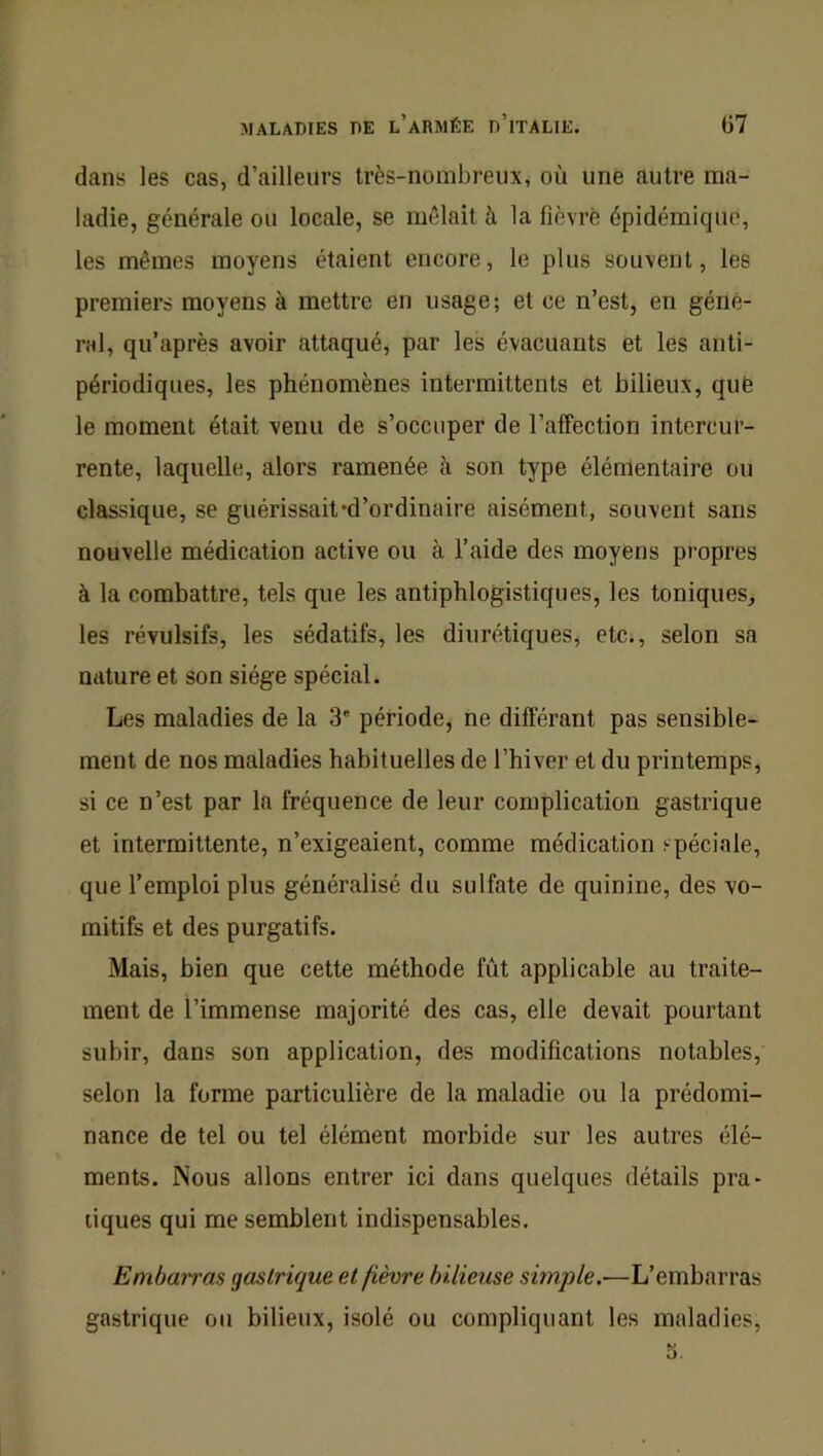 dans les cas, d’ailleurs très-nombreux, où une autre ma- ladie, générale ou locale, se mêlait à la fièvre épidémique, les mêmes moyens étaient encore, le plus souvent, les premiers moyens à mettre en usage; et ce n’est, en géné- ral, qu’après avoir attaqué^ par les évacuants et les anti- périodiques, les phénomènes intermittents et bilieux, qué le moment était venu de s’occuper de l’afTection intercur- rente, laquelle, alors ramenée à son type élémentaire ou classique, se guérissait'd’ordinaire aisément, souvent sans nouvelle médication active ou à l’aide des moyens propres à la combattre, tels que les antiphlogistiques, les toniques, les révulsifs, les sédatifs, les diurétiques, etc., selon sa nature et son siège spécial. Les maladies de la 3' période, ne différant pas sensible- ment de nos maladies habituelles de l’hiver et du printemps, si ce n’est par la fréquence de leur complication gastrique et intermittente, n’exigeaient, comme médication spéciale, que l’emploi plus généralisé du sulfate de quinine, des vo- mitifs et des purgatifs. Mais, bien que cette méthode fût applicable au traite- ment de l’immense majorité des cas, elle devait pourtant subir, dans son application, des modifications notables, selon la forme particulière de la maladie ou la prédomi- nance de tel ou tel élément morbide sur les autres élé- ments. Nous allons entrer ici dans quelques détails pra- tiques qui me semblent indispensables. Embairas gastrique et fièvre bilieuse simple.—L’embarras gastrique ou bilieux, isolé ou compliquant les maladies, 5.