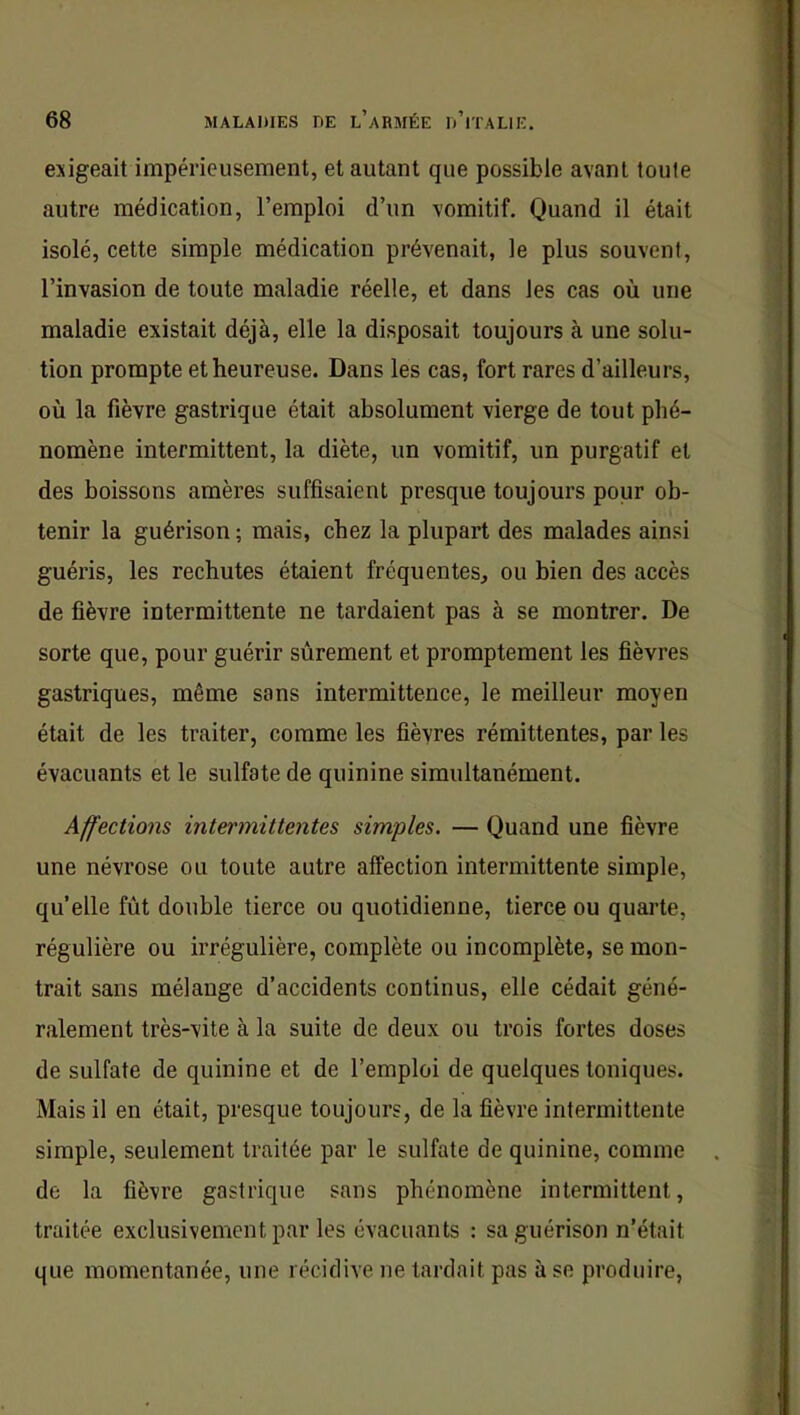 exigeait impérieusement, et autant que possible avant toute autre médication, l’emploi d’un vomitif. Quand il était isolé, cette simple médication prévenait, le plus souvent, l’invasion de toute maladie réelle, et dans les cas où une maladie existait déjà, elle la disposait toujours à une solu- tion prompte et heureuse. Dans les cas, fort rares d’ailleurs, où la fièvre gastrique était absolument vierge de tout phé- nomène intermittent, la diète, un vomitif, un purgatif et des boissons amères suffisaient presque toujours pour ob- tenir la guérison ; mais, chez la plupart des malades ainsi guéris, les rechutes étaient fréquentes, ou bien des accès de fièvre intermittente ne tardaient pas à se montrer. De sorte que, pour guérir sûrement et promptement les fièvres gastriques, même sons intermittence, le meilleur moyen était de les traiter, comme les fièvres rémittentes, par les évacuants et le sulfate de quinine simultanément. Affections intermittentes simples. — Quand une fièvre une névrose ou toute autre affection intermittente simple, qu’elle fût double tierce ou quotidienne, tierce ou quarte, régulière ou irrégulière, complète ou incomplète, se mon- trait sans mélange d’accidents continus, elle cédait géné- ralement très-vite à la suite de deux ou trois fortes doses de sulfate de quinine et de l’emploi de quelques toniques. Mais il en était, presque toujours, de la fièvre intermittente simple, seulement traitée par le sulfate de quinine, comme de la fièvre gastrique sans phénomène intermittent, traitée exclusivement par les évacuants : sa guérison n’était que momentanée, une récidive ne tardait pas à se produire.