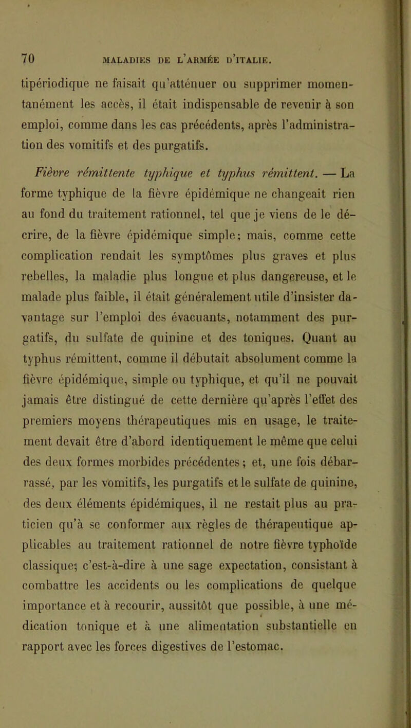 tipériodique ne faisait qu’atténuer ou supprimer momen- tanément les accès, il était indispensable de revenir à son emploi, comme dans les cas précédents, après l’administra- tion des vomitifs et des purgatifs. Fièvre rémittente typhique et txjphus rémittent. — La forme typhique de la fièvre épidémique ne changeait rien au fond du traitement rationnel, tel que je viens de le dé- crire, de la fièvre épidémique simple ; mais, comme cette complication rendait les symptômes plus graves et plus rebelles, la maladie plus longue et plus dangereuse, et le malade plus faible, il était généralement utile d’insister da- vantage sur l’emploi des évacuants, notamment des pur- gatifs, du sulfate de quinine et des toniques. Quant au typhus rémittent, comme il débutait absolument comme la fièvre épidémique, simple ou typhique, et qu’il ne pouvait jamais être distingué de cette dernière qu’après l’effet des premiers moyens thérapeutiques mis en usage, le traite- ment devait être d’abord identiquement le même que celui des deux formes morbides précédentes ; et, une fois débar- rassé, par les vomitifs, les purgatifs et le sulfate de quinine, des deux éléments épidémiques, il ne restait plus au pra- ticien qu’à se conformer aux règles de thérapeutique ap- plicables au traitement rationnel de notre fièvre typhoïde classique^ c’est-à-dire à une sage expectation, consistant à combattre les accidents ou les complications de quelque importance et à recourir, aussitôt que possible, à une mé- 4 dication tonique et à une alimentation substantielle en rapport avec les forces digestives de l’estomac.