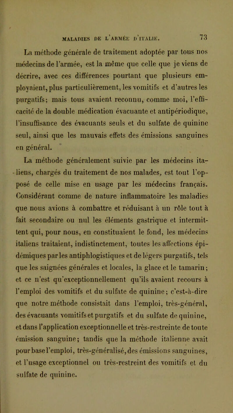 La méthode générale de traitement adoptée par tous nos médecins de l’armée, est la même que celle que je viens de décrire, avec ces différences pourtant que plusieurs em- ployaient, plus particulièrement, les vomitifs et d’autres les purgatifs; mais tous avaient reconnu, comme moi, l’effi- cacité de la double médication évacuante et antipériodique, l’insuffisance des évacuants seuls et du sulfate de quinine seul, ainsi que les mauvais effets des émissions sanguines en général. La méthode généralement suivie par les médecins ita- - liens, chargés du traitement de nos malades, est tout l’op- posé de celle mise en usage par les médecins français. Considérant comme de nature inflammatoire les maladies que nous avions à combattre et réduisant à un rôle tout à fait secondaire ou nul les éléments gastrique et intermit- tent qui, pour nous, en constituaient le fond, les médecins italiens traitaient, indistinctement, toutes les afléctions épi- démiques parles antiphlogistiques et de légers purgatifs, tels que les saignées générales et locales, la glace et le tamarin; et ce n’est qu’exceptionnellement qu’ils avaient recours à l’emploi des vomitifs et du sulfate de quinine; c’est-à-dire que notre méthode consistait dans l’emploi, très-général, des évacuants vomitifs et purgatifs et du sulfate de quinine, et dans l’application exceptionnelle et très-restreinte de toute émission sanguine; tandis que la méthode italienne avait pourbasel’emploi, très-généralisé,des émissions sanguines, et l’usage exceptionnel ou très-restreint des vomitifs et du sulfate de quinine.