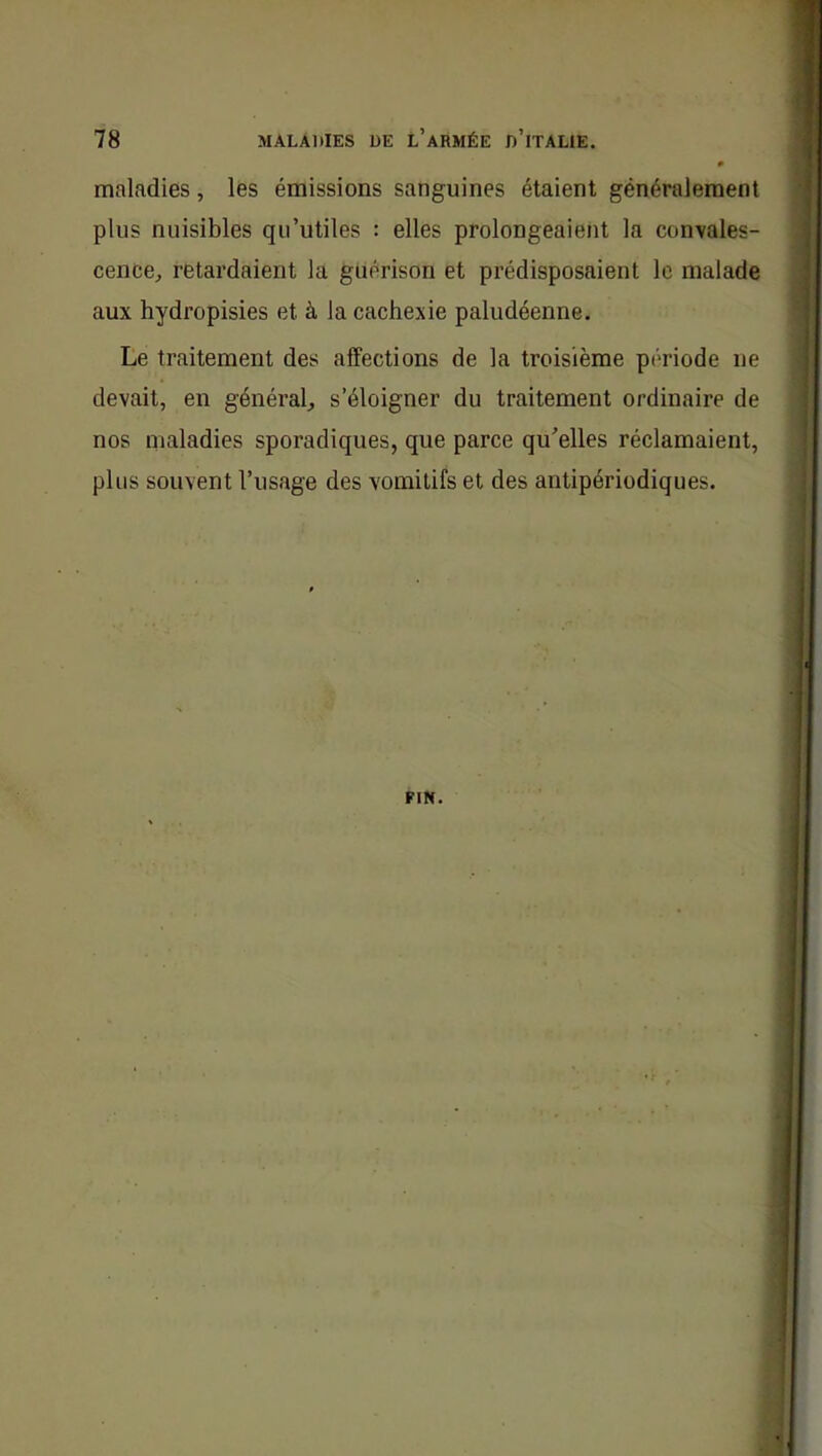 P maladies, lés émissions sanguines étaient généralement plus nuisibles qu’utiles : elles prolongeaient la convales- cence, retardaient la guérison et prédisposaient le malade aux hydropisies et à la cachexie paludéenne. Le traitement des affections de la troisième période ne devait, en général, s’éloigner du traitement ordinaire de nos maladies sporadiques, que parce qu’elles réclamaient, plus souvent l’usage des vomitifs et des antipériodiques.