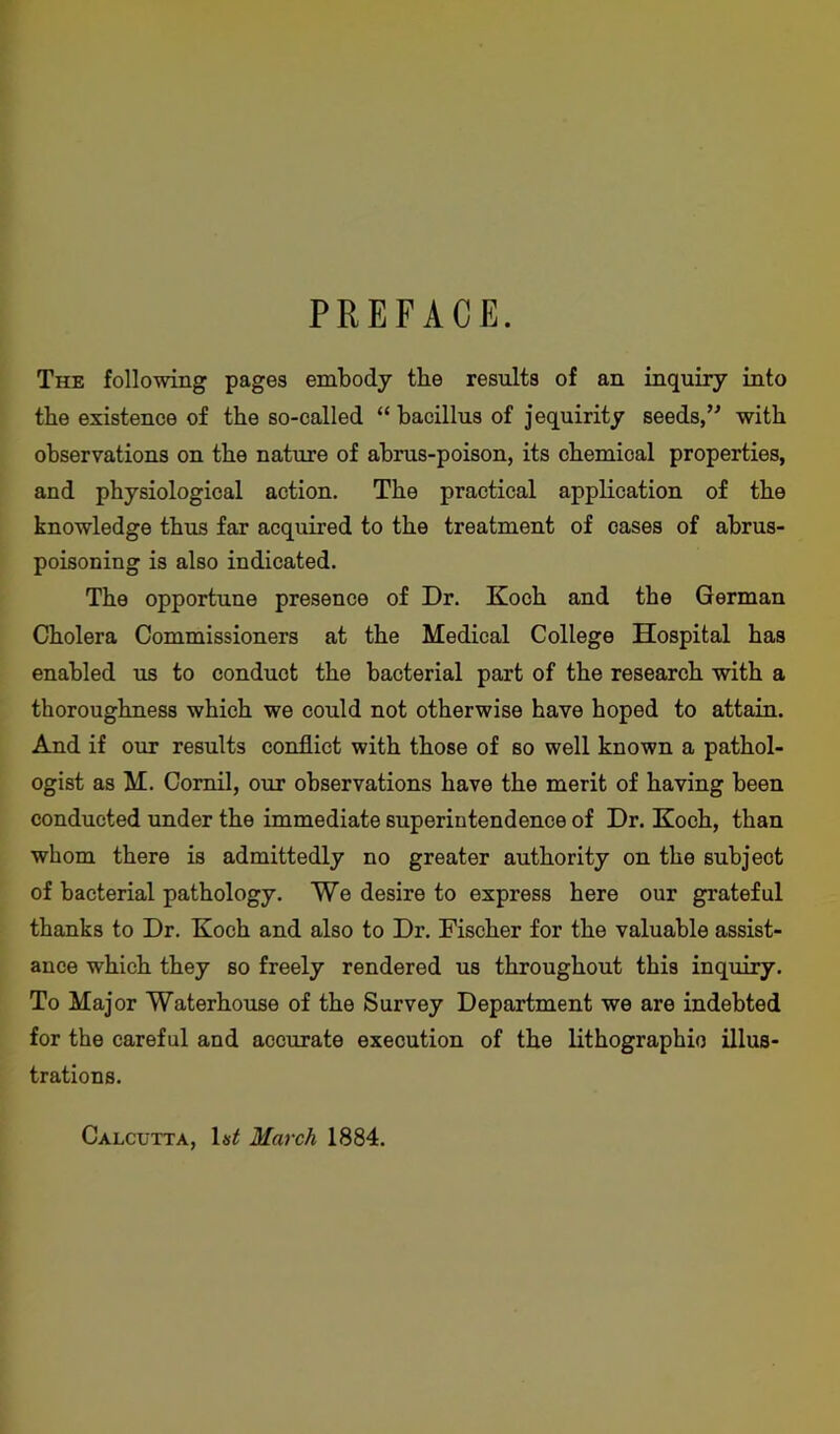 PREFACE. The following pages embody the results of an inquiry into the existence of the so-called “ bacillus of jequirity seeds/' with observations on the nature of abrus-poison, its chemical properties, and physiological action. The practical application of the knowledge thus far acquired to the treatment of cases of abrus- poisoning is also indicated. The opportune presence of Dr. Koch and the German Cholera Commissioners at the Medical College Hospital has enabled us to conduct the bacterial part of the research with a thoroughness which we could not otherwise have hoped to attain. And if our results conflict with those of so well known a pathol- ogist as H. Comil, our observations have the merit of having been conducted under the immediate superintendence of Dr. Koch, than whom there is admittedly no greater authority on the subject of bacterial pathology. We desire to express here our grateful thanks to Dr. Koch and also to Dr. Fischer for the valuable assist- ance which they so freely rendered us throughout this inquiry. To Major Waterhouse of the Survey Department we are indebted for the careful and accurate execution of the lithographic illus- trations. Calcutta, 1s£ March 1884.