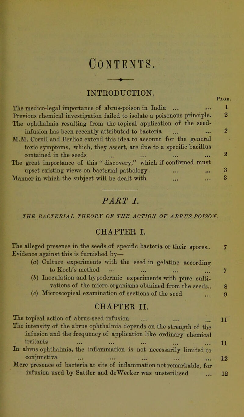 Contents. —-♦— INTRODUCTION. The medico-legal importance of ahrus-poison in India ... Previous chemical investigation failed to isolate a poisonous principle. The ophthalmia resulting from the topical application of the seed- infusion has been recently attributed to bacteria M.M. Cornil and Berlioz extend this idea to account for the general toxic symptoms, which, they assert, are due to a specific bacillus contained in the seeds The great importance of this “ discovery, which if confirmed must upset existing views on bacterial pathology Manner in which the subject will be dealt with PART I. THE BACTERIAL THEORY OF THE ACTION OF ABRUS-POISO, CHAPTER I. The alleged presence in the seeds of specific bacteria or their spores.. Evidence against this is furnished by— (a) Culture experiments with the seed in gelatine according to Koch’s method (l) Inoculation and hypodermic experiments with pure culti- vations of the micro-organisms obtained from the seeds., (c) Microscopical examination of sections of the seed CHAPTER II. The topical action of abrus-seed infusion The intensity of the abrus ophthalmia depends on the strength of the infusion and the frequency of application like ordinary chemical irritants In abrus ophthalmia, the inflammation is not necessarily limited to conjunctiva Mere presence of bacteria at site of inflammation not remarkable, for infusion used by Sattler and deWecker was unsterilised