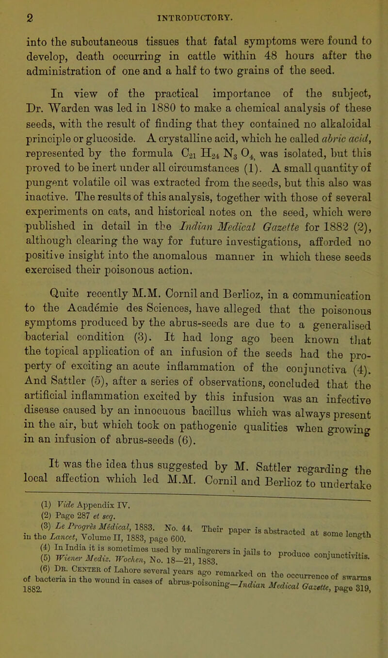 into the subcutaneous tissues that fatal symptoms were found to develop, death occurring in cattle within 48 hours after the administration of one and a half to two grains of the seed. In view of the practical importance of the subject, Dr. Warden was led in 1880 to make a chemical analysis of these seeds, with the result of finding that they contained no alkaloidal principle or glucoside. A crystalline acid, which he called abric acid, represented by the formula 02i H2,t N3 04 was isolated, but this proved to he inert under all circumstances (1). A small quantity of pungent volatile oil was extracted from the seeds, hut this also was inactive. The results of this analysis, together with those of several experiments on cats, and historical notes on the seed, which were published in detail in the Indian Medical Gazette for 1882 (2), although clearing the way for future investigations, afforded no positive insight into the anomalous manner in which these seeds exercised their poisonous action. Quite recently M.M. Corniland Berlioz, in a communication to the Academie des Sciences, have alleged that the poisonous symptoms produced by the abrus-seeds are due to a generalised bacterial condition (3). It had long ago been known that the topical application of an infusion of the seeds had the pro- perty of exciting an acute inflammation of the conjunctiva (4). And Sattler (5), after a series of observations, concluded that the artificial inflammation excited by this infusion was an infective disease caused by an innocuous bacillus which was always present in the air, but which took on pathogenic qualities when growing in an infusion of abrus-seeds (6). It was the idea thus suggested by M. Sattler regarding the local affection which led M.M. Cornil and Berlioz to undertake (1) Vide Appendix IV. (2) Page 287 el seq. (3) Le Progres Medical, 1883. No. 44, Their paper is .. , in the Lancet, Volume II, 1883, page 600. P abstlacted at so™ length (4) In India it is sometimes used by malingerers in iails to • , • ... (5) Wiener Mediz. Wochen, No. 18—21, 18S3 P ° conJunct™tis- (6) Dr. Center of Lahore several years ago remarked on the occurrence of swarms of bacteria in the wound m cases of abrus-noisor.;™ r .>■ ,, ~u“ence 01 swarms 1882. poisoning Indian Medical Gazette, page 319,