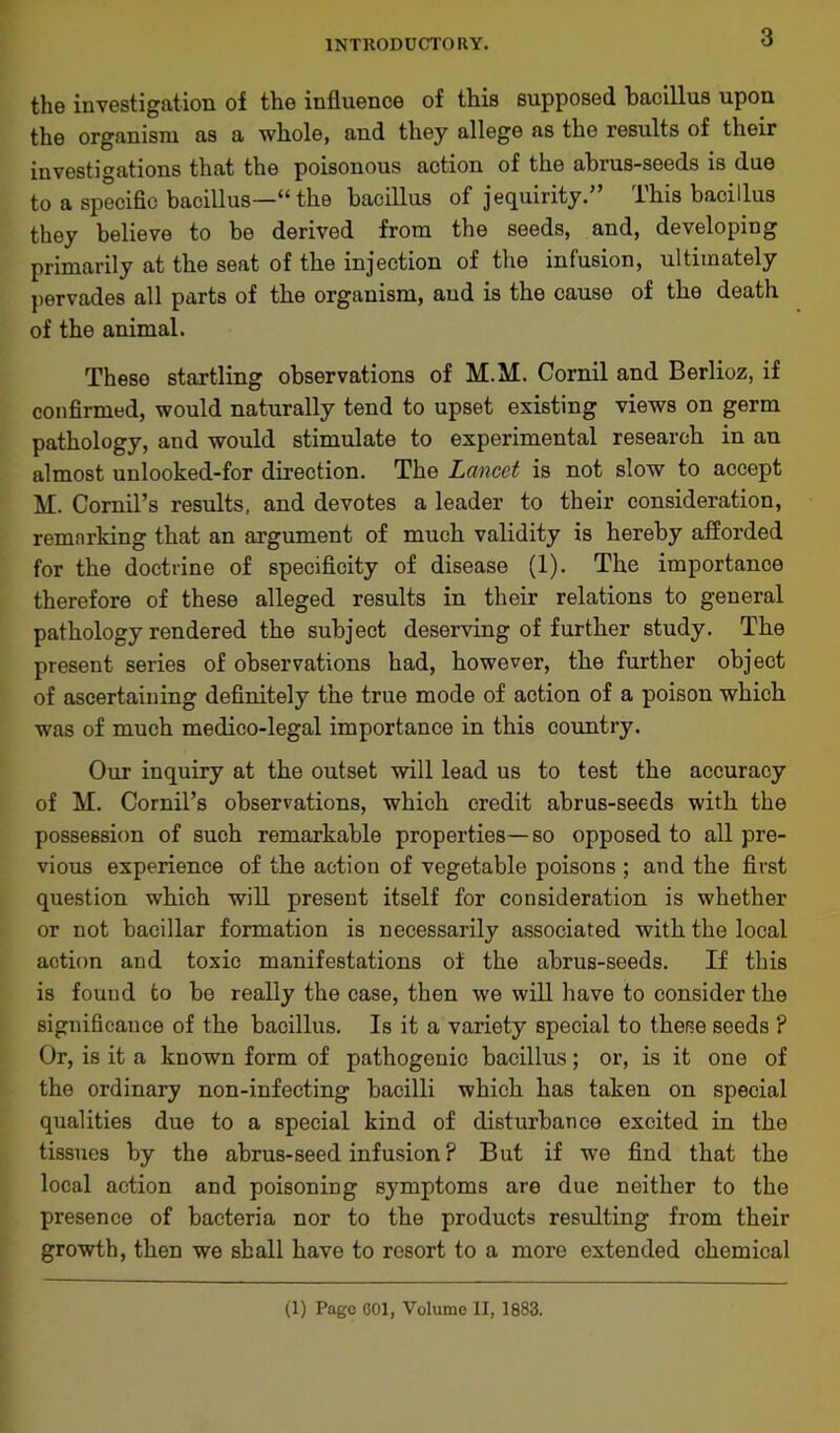 the investigation of the influence of this supposed bacillus upon the organism as a whole, and they allege as the results of their investigations that the poisonous action of the abrus-seeds is due to a specific bacillus—“ the bacillus of jequirity.” This bacillus they believe to be derived from the seeds, and, developing primarily at the seat of the injection of the infusion, ultimately pervades all parts of the organism, and is the cause of the death of the animal. Theso startling observations of M.M. Cornil and Berlioz, if confirmed, would naturally tend to upset existing views on germ pathology, and would stimulate to experimental research in an almost unlooked-for direction. The Lancet is not slow to accept M. Cornil’s results, and devotes a leader to their consideration, remarking that an argument of much validity is hereby afforded for the doctrine of specificity of disease (1). The importance therefore of these alleged results in their relations to general pathology rendered the subject deserving of further study. The present series of observations had, however, the further object of ascertaining definitely the true mode of action of a poison which was of much medico-legal importance in this country. Our inquiry at the outset will lead us to test the accuracy of M. Cornil’s observations, which credit abrus-seeds with the possession of such remarkable properties—so opposed to all pre- vious experience of the action of vegetable poisons ; and the first question which will present itself for consideration is whether or not bacillar formation is necessarily associated with the local action and toxic manifestations of the abrus-seeds. If this is found to be really the case, then we will have to consider the significance of the bacillus. Is it a variety special to these seeds ? Or, is it a known form of pathogenic bacillus; or, is it one of the ordinary non-infecting bacilli which has taken on special qualities due to a special kind of disturbance excited in the tissues by the abrus-seed infusion ? But if we find that the local action and poisoning symptoms are due neither to the presence of bacteria nor to the products resulting from their growth, then we shall have to resort to a more extended chemical (1) Page 601, Volume II, 1883.