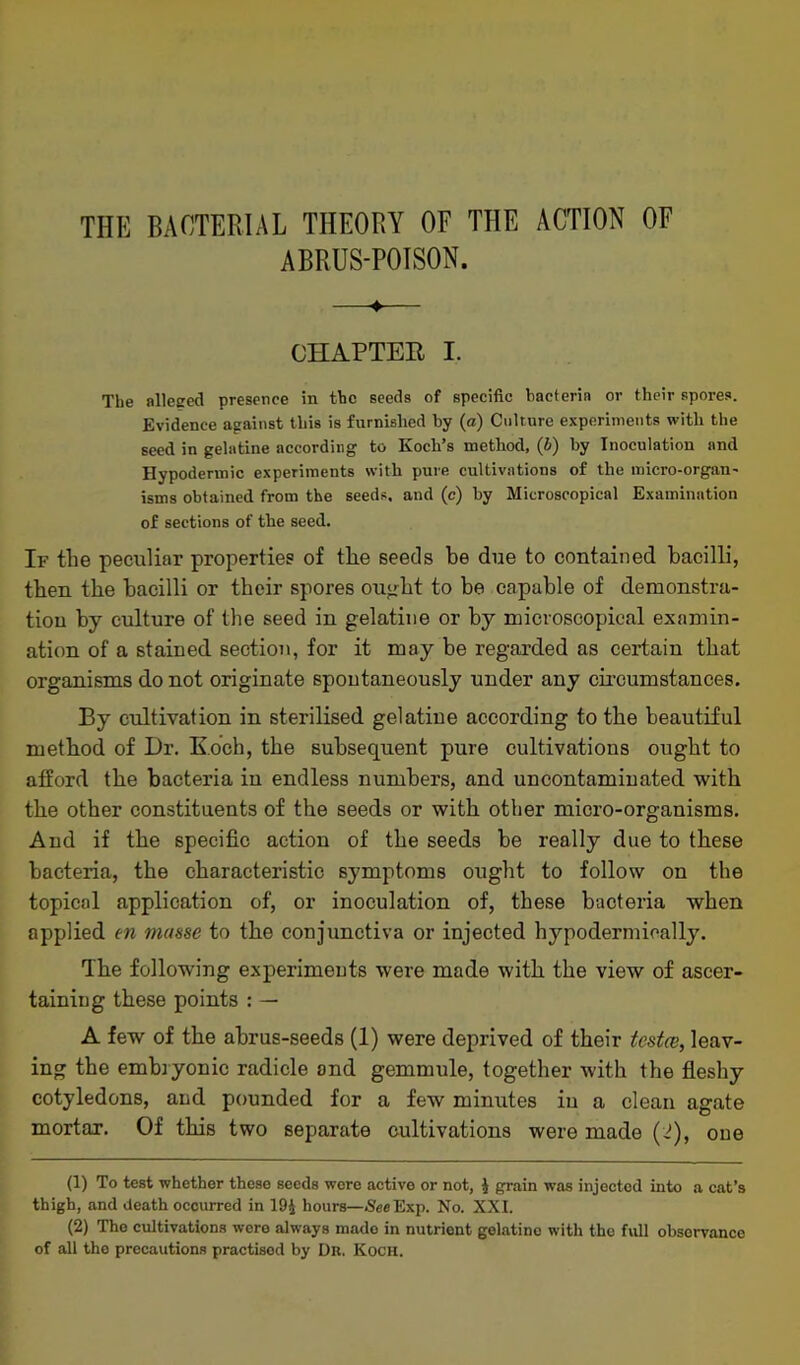 ABRUS-POISON. ♦ CHAPTER I. The alleged presence in the seeds of specific bacteria or their spores. Evidence against this is furnished by (a) Culture experiments with the seed in gelatine according to Koch’s method, (J) by Inoculation and Hypodermic experiments with pure cultivations of the micro-organ- isms obtained from the seeds, and (c) by Microscopical Examination of sections of the seed. If tlie peculiar properties of the seeds be due to contained bacilli, then the bacilli or their spores ought to be capable of demonstra- tion by culture of the seed in gelatine or by microscopical examin- ation of a stained section, for it may be regarded as certain that organisms do not originate spontaneously under any circumstances. By cultivation in sterilised gelatine according to the beautiful method of Dr. Koch, the subsequent pure cultivations ought to afford the bacteria iu endless numbers, and uncontaminated with the other constituents of the seeds or with other micro-organisms. And if the specific action of the seeds be really due to these bacteria, the characteristic symptoms ought to follow on the topical application of, or inoculation of, these bacteria when applied tn masse to the conjunctiva or injected hypodermically. The following experiments were made with the view of ascer- taining these points : — A few of the abrus-seeds (1) were deprived of their testce, leav- ing the embryonic radicle and gemmule, together with the fleshy cotyledons, and pounded for a few minutes in a clean agate mortar. Of this two separate cultivations were made (2), one (1) To test whether these seeds wore active or not, $ grain was injected into a cat’s thigh, and death occurred in 19£ hours—See Exp. No. XXI. (2) The cultivations were always made in nutrient gelatino with the full observance of all the precautions practised by Dr. Koch.