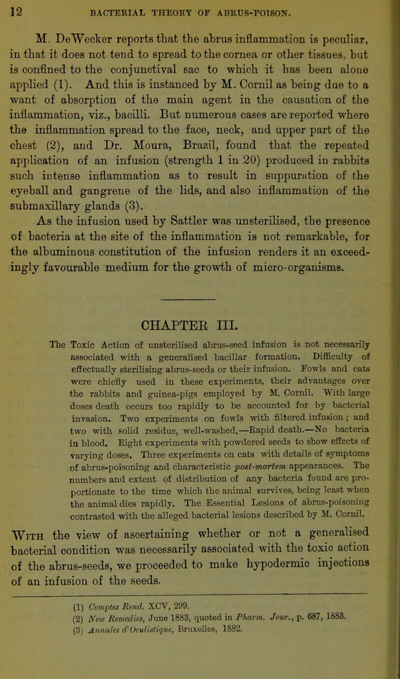 M. DeWecker reports that the ahrus inflammation is peculiar, in that it does not tend to spread to the cornea or other tissues, but is confined to the conjunctival sac to which it has been alone applied (1). And this is instanced by M. Comil as being due to a want of absorption of the main agent in the causation of the inflammation, viz., bacilli. But numerous cases are reported where the inflammation spread to the face, neck, and upper part of the chest (2), and Dr. Moura, Brazil, found that the repeated application of an infusion (strength 1 in 20) produced in rabbits such intense inflammation as to result in suppuration of the eyeball and gangrene of the lids, and also inflammation of the submaxillary glands (3). As the infusion used by Sattler was unsterilised, the presence of bacteria at the site of the inflammation is not remarkable, for the albuminous constitution of the infusion renders it an exceed- ingly favourable medium for the growth of micro-organisms. CHAPTER III. The Toxic Action of unsterilised abrus-seed infusion is not necessarily associated with a generalised bacillar formation. Difficulty of effectually sterilising abrus-seeds or their infusion. Fowls and cats were chiefly used in these experiments, their advantages over the rabbits and guinea-pigs employed by M. Cornil. With large doses death occurs too rapidly to be accounted for by bacterial invasion. Two experiments on fowls with filtered infusion; and two with solid residue, well-washed.—Rapid death.—No bacteria in blood. Eight experiments with powdered seeds to show effects of varying doses. Three experiments on cats with details of symptoms of abrus-poisoning and characteristic post-mortem appearances. The numbers and extent of distribution of any bacteria found are pro- portionate to the time which the animal survives, being least when the animal dies rapidly. The Essential Lesions of abrus-poisoning contrasted with the alleged bacterial lesions described by M. Cornil. With the view of ascertaining whether or not a generalised bacterial condition was necessarily associated with the toxic action of the abrus-seeds, we proceeded to make hypodermic injections of an infusion of the seeds. (1) Comptes Rend. XCV, 299. (2) New Remedies, June 1883, quoted in Pharm. Jour., p. 687, 1883. (3) Annales d' Oculistique, Bruxelles, 1S82.