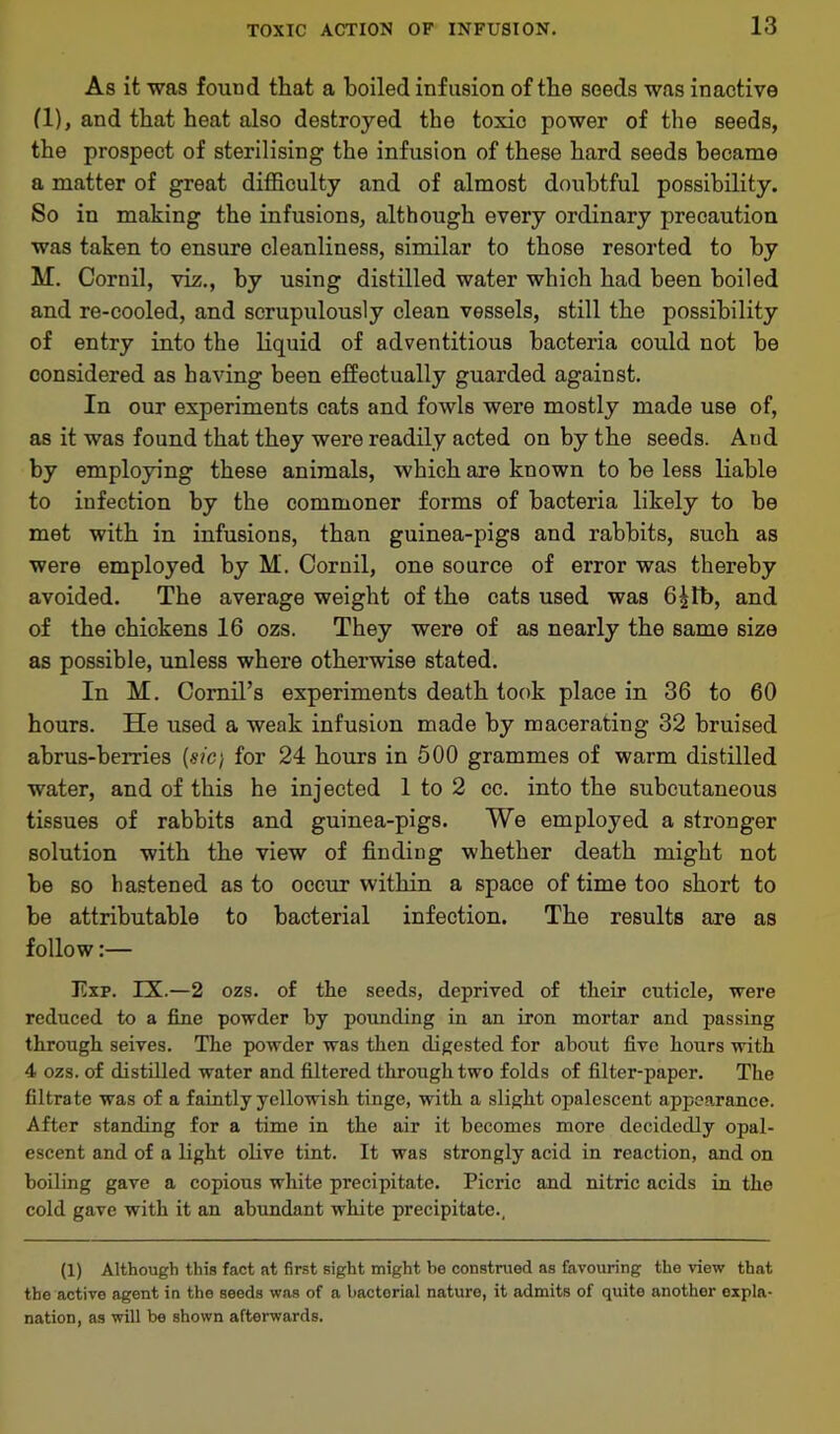 As it was found that a boiled infusion of the seeds was inactive (1), and that heat also destroyed the toxic power of the seeds, the prospect of sterilising the infusion of these hard seeds became a matter of great difficulty and of almost doubtful possibility. So in making the infusions, although every ordinary precaution was taken to ensure cleanliness, similar to those resorted to by M. Cornil, viz., by using distilled water which had been boiled and re-cooled, and scrupulously clean vessels, still the possibility of entry into the liquid of adventitious bacteria could not be considered as having been effectually guarded against. In our experiments cats and fowls were mostly made use of, as it was found that they were readily acted on by the seeds. And by employing these animals, which are known to be less liable to infection by the commoner forms of bacteria likely to be met with in infusions, than guinea-pigs and rabbits, such as were employed by M. Coruil, one source of error was thereby avoided. The average weight of the cats used was 6|fb, and of the chickens 16 ozs. They were of as nearly the same size as possible, unless where otherwise stated. In M. Cornil’s experiments death took place in 36 to 60 hours. He used a weak infusion made by macerating 32 bruised abrus-berries {sic) for 24 hours in 500 grammes of warm distilled water, and of this he injected 1 to 2 cc. into the subcutaneous tissues of rabbits and guinea-pigs. We employed a stronger solution with the view of finding whether death might not be so hastened as to occur within a space of time too short to be attributable to bacterial infection. The results are as follow:— Exp. IX.—2 ozs. of the seeds, deprived of their cuticle, were reduced to a fine powder by pounding in an iron mortar and passing through seives. The powder was then digested for about five hours with 4 ozs. of distilled water and filtered through two folds of filter-paper. The filtrate was of a faintly yellowish tinge, with a slight opalescent appearance. After standing for a time in the air it becomes more decidedly opal- escent and of a light olive tint. It was strongly acid in reaction, and on boiling gave a copious white precipitate. Picric and nitric acids in the cold gave with it an abundant white precipitate., (1) Although this fact at first sight might be construed as favouring the view that the active agent in the seeds was of a bacterial nature, it admits of quite another expla- nation, as will be shown afterwards.