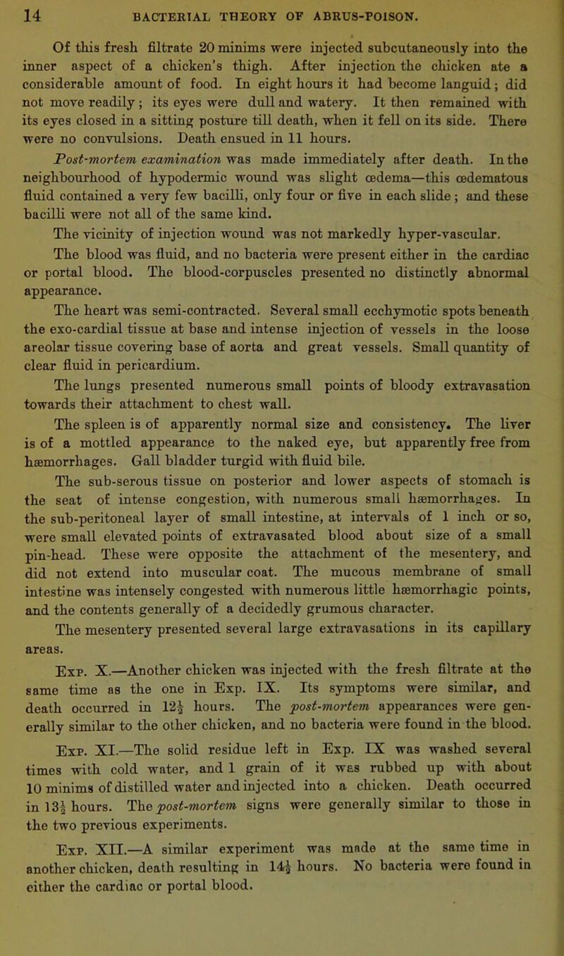 Of this fresh filtrate 20 minims were injected subcutaneously into the inner aspect of a chicken’s thigh. After injection the chicken ate a considerable amount of food. In eight hours it had become languid; did not move readily ; its eyes were dull and watery. It then remained with its eyes closed in a sitting posture till death, when it fell on its side. There were no convulsions. Death ensued in 11 hours. Post-mortem examination was made immediately after death. In the neighbourhood of hypodermic wound was slight oedema—this cedematous fluid contained a very few bacilli, only four or five in each slide ; and these bacilli were not all of the same kind. The vicinity of injection wound was not markedly hyper-vascular. The blood was fluid, and no bacteria were present either in the cardiac or portal blood. The blood-corpuscles presented no distinctly abnormal appearance. The heart was semi-contracted. Several small ecchymotic spots beneath the exo-cardial tissue at base and intense injection of vessels in the loose areolar tissue covering base of aorta and great vessels. Small quantity of clear fluid in pericardium. The lungs presented numerous small points of bloody extravasation towards their attachment to chest wall. The spleen is of apparently normal size and consistency. The liver is of a mottled appearance to the naked eye, but apparently free from haemorrhages. Gall bladder turgid with fluid bile. The sub-serous tissue on posterior and lower aspects of stomach is the seat of intense congestion, with numerous small haemorrhages. In the sub-peritoneal layer of small intestine, at intervals of 1 inch or so, were small elevated points of extravasated blood about size of a small pin-head. These were opposite the attachment of the mesentery, and did not extend into muscular coat. The mucous membrane of small intestine was intensely congested with numerous little haemorrhagic points, and the contents generally of a decidedly grumous character. The mesentery presented several large extravasations in its capillary areas. Exp. X.—Another chicken was injected with the fresh filtrate at the same time as the one in Exp. IX. Its symptoms were similar, and death occurred in 12| hours. The post-mortem appearances were gen- erally similar to the other chicken, and no bacteria were found in the blood. Exp. XI.—The solid residue left in Exp. IX was washed several times with cold water, and 1 grain of it was rubbed up with about 10 minims of distilled water and injected into a chicken. Death occurred in 13^ hours. The post-mortem signs were generally similar to those in the two previous experiments. Exp. XII.—A similar experiment was made at the same time in another chicken, death resulting in 14£ hours. No bacteria were found in either the cardiac or portal blood.