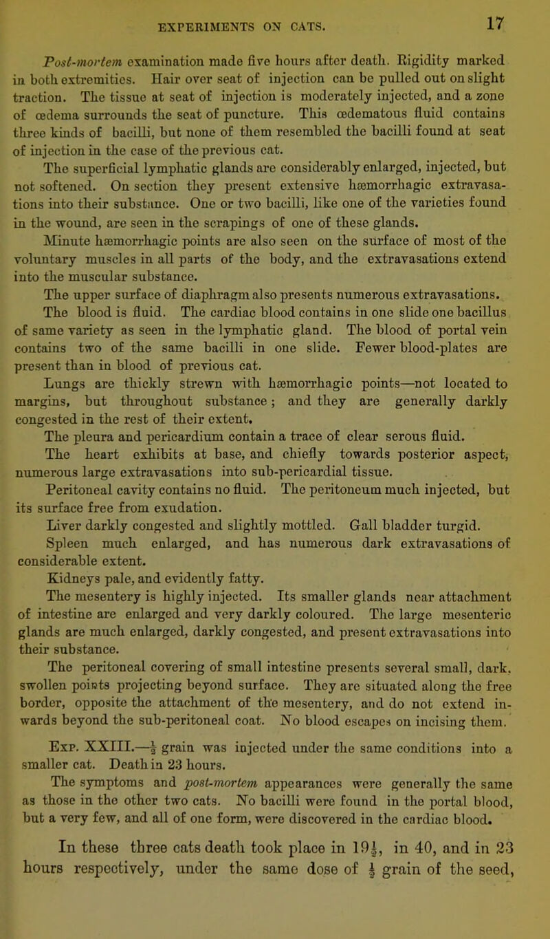 EXPERIMENTS ON CATS. Post-mortem examination made fire hours after death. Rigidity marked in both extremities. Hair over seat of injection can be pulled out on slight traction. The tissue at seat of injection is moderately injected, and a zone of oedema surrounds the seat of puncture. This oedematous fluid contains three kinds of bacilli, but none of them resembled the bacilli found at seat of injection in the case of the previous cat. The superficial lymphatic glands are considerably enlarged, injected, but not softened. On section they present extensive haemorrhagic extravasa- tions into their substance. One or two bacilli, like one of the varieties found in the wound, are seen in the scrapings of one of these glands. Minute haemorrhagic points are also seen on the surface of most of the voluntary muscles in all parts of the body, and the extravasations extend into the muscular substance. The upper surface of diaphragm also presents numerous extravasations. The blood is fluid. The cardiac blood contains in one slide one bacillus of same variety as seen in the lymphatic gland. The blood of portal vein contains two of the same bacilli in one slide. Fewer blood-plates are present than in blood of previous cat. Lungs are thickly strewn with iiEemorrhagic points—not located to margins, but throughout substance; and they are generally darkly congested in the rest of their extent. The pleura and pericardium contain a trace of clear serous fluid. The heart exhibits at base, and chiefly towards posterior aspect, numerous large extravasations into sub-pericardial tissue. Peritoneal cavity contains no fluid. The pei’itoneum much injected, but its surface free from exudation. Liver darkly congested and slightly mottled. Gall bladder turgid. Spleen much enlarged, and has numerous dark extravasations of considerable extent. Kidneys pale, and evidently fatty. The mesentery is highly injected. Its smaller glands near attachment of intestine are enlarged and very darkly coloured. The large mesenteric glands are much enlarged, darkly congested, and present extravasations into their substance. The peritoneal covering of small intestine presents several small, dark, swollen points projecting beyond surface. They arc situated along the free border, opposite the attachment of the mesentery, and do not extend in- wards beyond the sub-peritoneal coat. No blood escapes on incising them. Exp. XXIII.—l grain was injected under the same conditions into a smaller cat. Death in 23 hours. The symptoms and post-mortem appearances were generally the same as those in the other two cats. No bacilli were found in the portal blood, but a very few, and all of one form, were discovered in the cardiac blood. In these three cats death took place in 19|, in 40, and in 23 hours respectively, under the same dose of ^ grain of the seed,