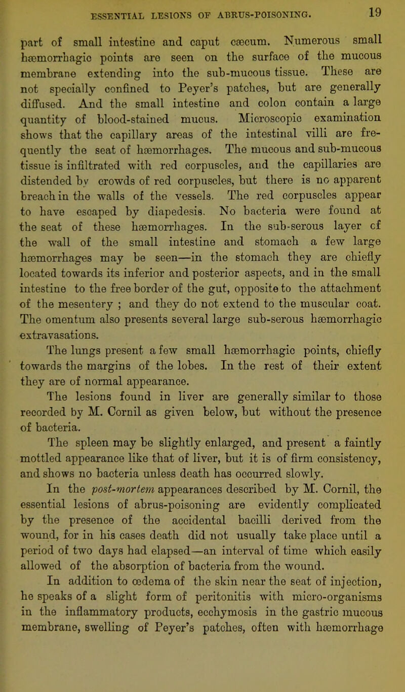 ESSENTIAL LESIONS OF AERUS-POISONING. part of small intestine and caput coecum. Numerous small hoemorrhagic points are seen on the surface of the mucous membrane extending into the sub-mucous tissue. These are not specially confined to Peyer’s patches, but are generally diffused. And the small intestine and colon contain a large quantity of blood-stained mucus. Microscopic examination shows that the capillary areas of the intestinal villi are fre- quently the seat of haemorrhages. The mucous and sub-mucous tissue is infiltrated with red corpuscles, and the capillaries are distended bv crowds of red corpuscles, but there is no apparent breach in the walls of the vessels. The red corpuscles appear to have escaped by diapedesis. No bacteria were found at the seat of these haemorrhages. In the sub-serous layer cf the wall of the small intestine and stomach a few large haemorrhages may be seen—in the stomach they are chiefly located towards its inferior and posterior aspects, and in the small intestine to the free border of the gut, opposite to the attachment of the mesentery ; and they do not extend to the muscular coat. The omentum also presents several large sub-serous haemorrhagic extravasations. The lungs present a few small haemorrhagic points, chiefly towards the margins of the lobes. In the rest of their extent they are of normal appearance. The lesions found in liver are generally similar to those recorded by M. Cornil as given below, but without the presence of bacteria. The spleen may be slightly enlarged, and present a faintly mottled appearance like that of liver, but it is of firm consistency, and shows no bacteria unless death has occurred slowly. In the post-viorte?n appearances described by M. Cornil, the essential lesions of abrus-poisoning are evidently complicated by the presence of the accidental bacilli derived from the wound, for in his cases death did not usually take place until a period of two days had elapsed—an interval of time which easily allowed of the absorption of bacteria from the wound. In addition to oedema of the skin near the seat of injection, he speaks of a slight form of peritonitis with micro-organisms in the inflammatory products, ecchymosis in the gastric mucous membrane, swelling of Peyer’s patches, often witli lnemorrliage