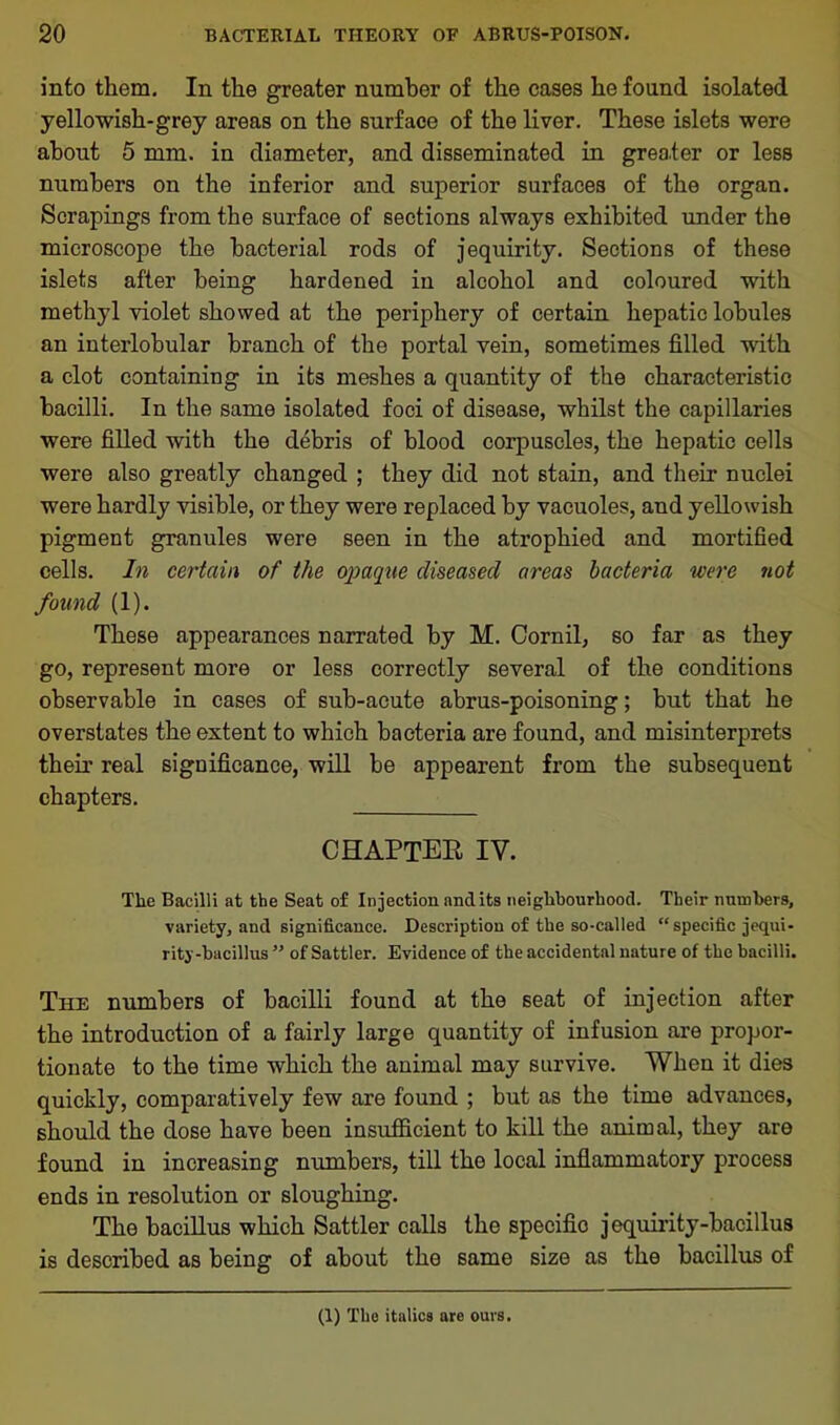 into them. In the greater number of the cases he found isolated yellowish-grey areas on the surface of the liver. These islets were about 5 mm. in diameter, and disseminated in greater or less numbers on the inferior and superior surfaces of the organ. Scrapings from the surface of sections always exhibited under the microscope the bacterial rods of jequirity. Sections of these islets after being hardened in alcohol and coloured with methyl violet showed at the periphery of certain hepatic lobules an interlobular branch of the portal vein, sometimes filled ■with a clot containing in its meshes a quantity of the characteristic bacilli. In the same isolated foci of disease, whilst the capillaries were filled with the debris of blood corpuscles, the hepatic cells were also greatly changed ; they did not stain, and their nuclei were hardly visible, or they were replaced by vacuoles, and yellowish pigment granules were seen in the atrophied and mortified cells. In certain of the opaque diseased areas bacteria were not found (1). These appearances narrated by M. Cornil, so far as they go, represent more or less correctly several of the conditions observable in cases of sub-acute abrus-poisoning; but that he overstates the extent to which bacteria are found, and misinterprets their real significance, will be appearent from the subsequent chapters. CHAPTER IV. The Bacilli at the Seat of Injection and its neighbourhood. Their numbers, variety, and significance. Description of the so-called “specific jequi- rity-bacillus ” of Sattler. Evidence of the accidental nature of the bacilli. The numbers of bacilli found at the seat of injection after the introduction of a fairly large quantity of infusion are propor- tionate to the time which the animal may survive. When it dies quickly, comparatively few are found ; but as the time advances, should the dose have been insufficient to kill the animal, they are found in increasing numbers, till the local inflammatory process ends in resolution or sloughing. The bacillus which Sattler calls the specific jequirity-bacillus is described as being of about the same size as the bacillus of (1) The italics are ours.