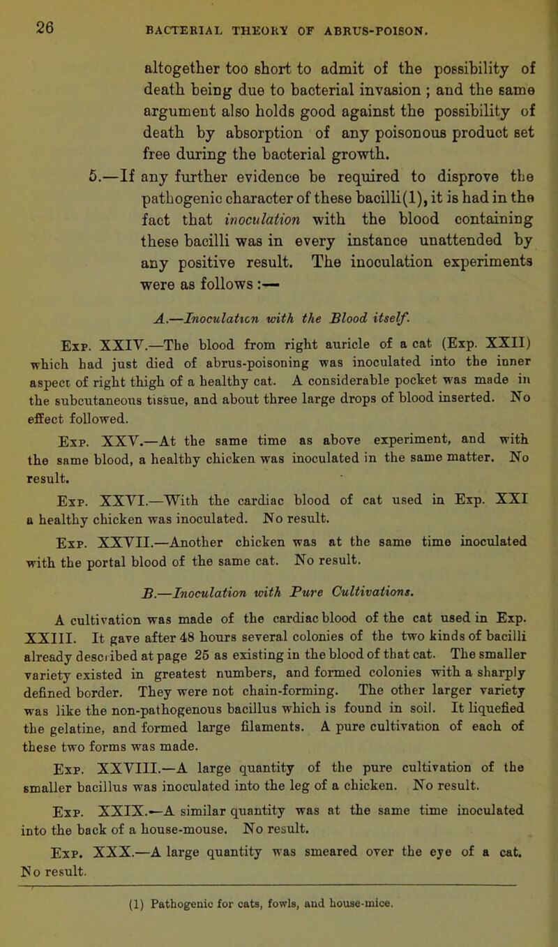 altogether too short to admit of the possibility of death beiDg due to bacterial invasion ; aud the same argument also holds good against the possibility of death by absorption of any poisonous product set free during the bacterial growth. 5.—If any further evidence he required to disprove the pathogenic character of these bacilli(l), it is had in the fact that inoculation with the blood containing these bacilli was in every instance unattended by any positive result. The inoculation experiments were as follows A.—Inoculation with the Blood itself. Exp. XXIV.—The blood from right auricle of a cat (Exp. XXII) which had just died of abrus-poisoning was inoculated into the inner aspect of right thigh of a healthy cat. A considerable pocket was made in the subcutaneous tissue, and about three large drops of blood inserted. No effect followed. Exp. XXV.—At the same time as above experiment, and with the same blood, a healthy chicken was inoculated in the same matter. No result. Exp. XXVI.—With the cardiac blood of cat used in Exp. XXI a healthy chicken was inoculated. No result. Exp. XXVII.—Another chicken was at the same time inoculated with the portal blood of the same cat. No result. B.—Inoculation with Pure Cultivations. A cultivation was made of the cardiac blood of the cat used in Exp. XXIII. It gave after 48 hours several colonies of the two kinds of bacilli already described at page 25 as existing in the blood of that cat. The smaller variety existed in greatest numbers, and formed colonies with a sharply defined border. They were not chain-forming. The other larger variety was like the non-pathogenous bacillus which is found in soil. It liquefied the gelatine, and formed large filaments. A pure cultivation of each of these two forms was made. Exp. XXVIII.—A large quantity of the pure cultivation of the smaller bacillus was inoculated into the leg of a chicken. No result. Exp. XXIX.—A similar quantity was at the same time inoculated into the back of a house-mouse. No result. Exp. XXX.—A large quantity was smeared over the eye of a cat. X o result. (1) Pathogenic for cats, fowls, and house-mice.