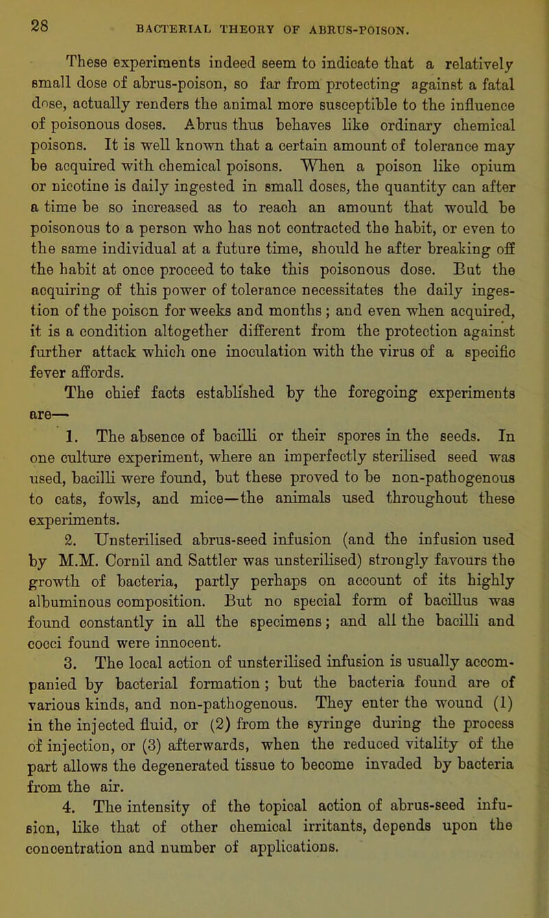 These experiments indeed seem to indicate that a relatively small dose of abrus-poison, so far from protecting against a fatal dose, actually renders the animal more susceptible to the influence of poisonous doses. Abrus thus behaves like ordinary chemical poisons. It is well known that a certain amount of tolerance may be acquired with chemical poisons. When a poison like opium or nicotine is daily ingested in small doses, the quantity can after a time be so increased as to reach an amount that would he poisonous to a person who has not contracted the habit, or even to the same individual at a future time, should he after breaking off the habit at once proceed to take this poisonous dose. Eut the acquiring of this power of tolerance necessitates the daily inges- tion of the poison for weeks and months; and even when acquired, it is a condition altogether different from the protection against further attack which one inoculation with the virus of a specific fever affords. The chief facts established by the foregoing experiments are— 1. The absence of bacilli or their spores in the seeds. In one culture experiment, where an imperfectly sterilised seed was used, bacilli were found, but these proved to be non-pathogenous to cats, fowls, and mice—the animals used throughout these experiments. 2. Unsterilised abrus-seed infusion (and the infusion used by M.M. Cornil and Sattler was unsterilised) strongly favours the growth of bacteria, partly perhaps on account of its highly albuminous composition. But no special form of bacillus was found constantly in all the specimens; and all the bacilli and cocci found were innocent. 3. The local action of unsterilised infusion is usually accom- panied by bacterial formation; but the bacteria found are of various kinds, and non-pathogenous. They enter the wound (1) in the injected fluid, or (2) from the syringe during the process of injection, or (3) afterwards, when the reduced vitality of the part allows the degenerated tissue to become invaded by bacteria from the air. 4. The intensity of the topical action of abrus-seed infu- sion, like that of other chemical irritants, depends upon the concentration and number of applications.