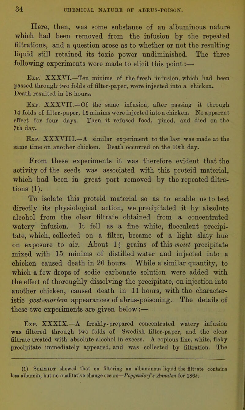 Here, then, was some substance of an albuminous nature which had been removed from the infusion by the repeated filtrations, and a question arose as to whether or not the resulting liquid still retained its toxic power undiminished. The three following experiments were made to elicit this point:— Exp. XXXVI.—Ten minims of the fresh infusion, which had been passed through two folds of filter-paper, were injected into a chicken. Death resulted in 18 hours. Exp. XXXVII.—Of the same infusion, after passing it through 14 folds of filter-paper, 15 minims were injected into a chicken. No apparent effect for four days. Then it refused food, pined, and died on the 7th day. Exp. XXXVIII.—A similar experiment to the last was made at the same time on another chicken. Death occurred on the 10th day. From these experiments it was therefore evident that the activity of the seeds was associated with this proteid material, which had been in great part removed by the repeated filtra- tions (1). To isolate this proteid material so as to enable us to test directly its physiological action, we precipitated it by absolute alcohol from the clear filtrate obtained from a concentrated watery infusion. It fell as a fine white, flocculent precipi- tate, which, collected on a filter, became of a light slaty hue on exposure to air. About 1 ^ grains of this moist precipitate mixed with 15 minims of distilled water and injected into a chicken caused death in 20 hours. While a similar quantity, to which a few drops of sodio carbonate solution were added with the effect of thoroughly dissolving the precipitate, on injection into another chicken, caused death in 11 hours, with the character- istic post-mortem appearances of abrus-poisoning. The details of these two experiments are given below:— Exp. XXXIX.—A freshly-prepared, concentrated watery infusion was filtered through two folds of Swedish filter-paper, and the clear filtrate treated with absolute alcohol in excess. A copious fine, white, flaky precipitate immediately appeared, and was collected by filtration. The (1) Schmidt showed that on filtering an albuminous liquid the filtrate contains less albumin, hat no nunlitative change occurs—Poggendorf s Annalen for 1865.