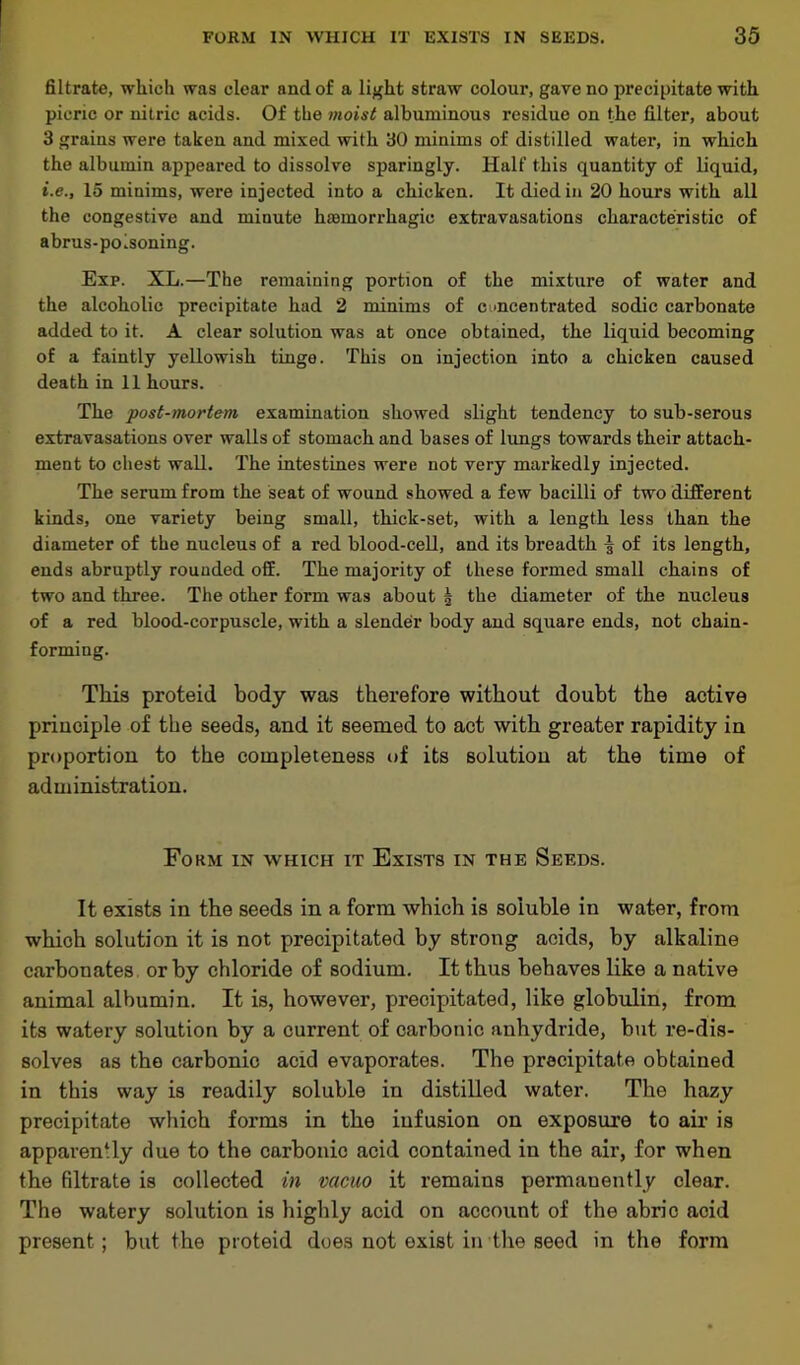 filtrate, which was clear and of a light straw colour, gave no precipitate with picric or nitric acids. Of the moist albuminous residue on the filter, about 3 grains were taken and mixed with 30 minims of distilled water, in which the albumin appeared to dissolve sparingly. Half this quantity of liquid, i.e., 15 minims, were injected into a chicken. It died in 20 hours with all the congestive and minute haemorrhagic extravasations characteristic of abrus-polsoning. Exp. XL.—The remaining portion of the mixture of water and the alcoholic precipitate had 2 minims of cuncentrated sodic carbonate added to it. A clear solution was at once obtained, the liquid becoming of a faintly yellowish tinge. This on injection into a chicken caused death in 11 hours. The post-mortem examination showed slight tendency to sub-serous extravasations over walls of stomach and bases of lungs towards their attach- ment to chest wall. The intestines were not very markedly injected. The serum from the seat of wound showed a few bacilli of two different kinds, one variety being small, thick-set, with a length less than the diameter of the nucleus of a red blood-cell, and its breadth \ of its length, ends abruptly rounded off. The majority of these formed small chains of two and three. The other form was about | the diameter of the nucleus of a red blood-corpuscle, with a slender body and square ends, not chain- forming. This proteid body was therefore without doubt the active principle of the seeds, and it seemed to act with greater rapidity in proportion to the completeness of its solution at the time of administration. Form in which it Exists in the Seeds. It exists in the seeds in a form which is soluble in water, from which solution it is not precipitated by strong acids, by alkaline carbonates or by chloride of sodium. It thus behaves like a native animal albumin. It is, however, precipitated, like globulin, from its watery solution by a current of carbonic anhydride, but re-dis- solves as the carbonic acid evaporates. The precipitate obtained in this way is readily soluble in distilled water. The hazy precipitate which forms in the iufusion on exposure to air is apparently due to the carbonic acid contained in the air, for when the filtrate is collected in vacuo it remains permanently clear. The watery solution is highly acid on account of the abric acid present ; but the proteid does not exist in the seed in the form