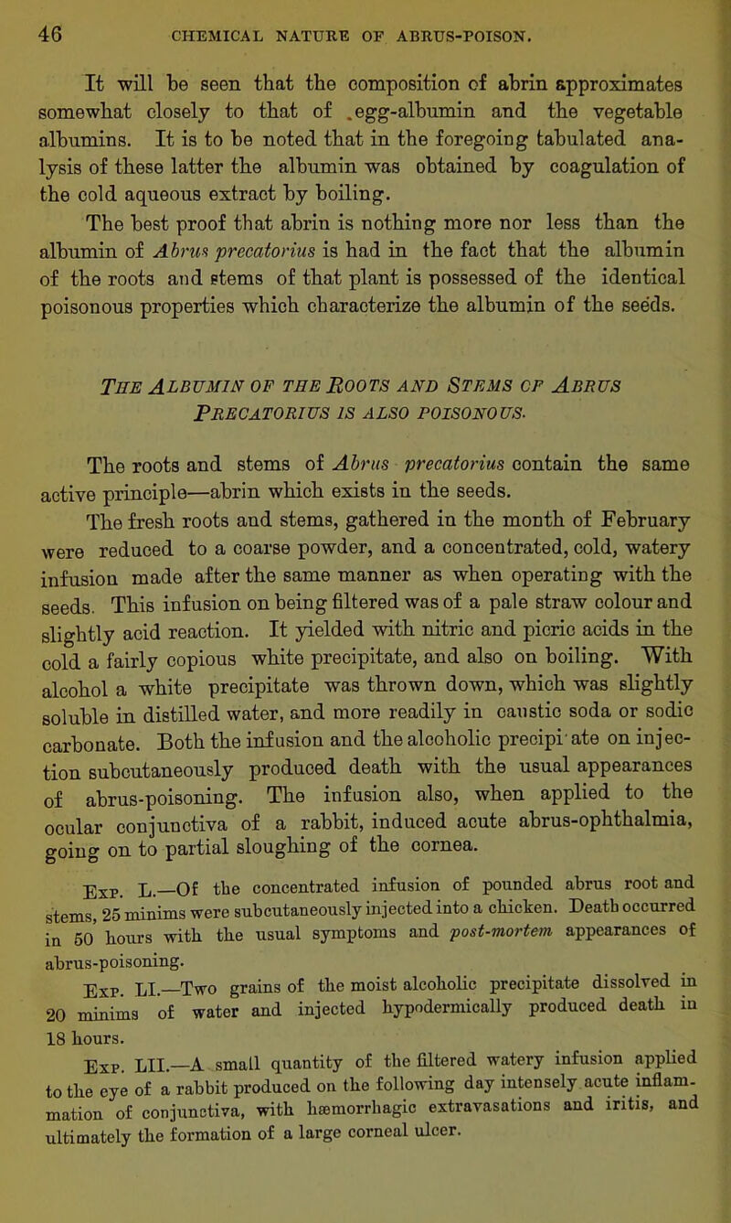 It will be seen that the composition of abrin approximates somewhat closely to that of .egg-albumin and the vegetable albumins. It is to be noted that in the foregoing tabulated ana- lysis of these latter the albumin was obtained by coagulation of the cold aqueous extract by boiling. The best proof that abrin is nothing more nor less than the albumin of Abrus precatorius is had in the fact that the albumin of the roots and stems of that plant is possessed of the identical poisonous properties which characterize the albumin of the seeds. The Albumin of the Roots and Stems of Abrus Precatorius is also poisonous. The roots and stems of Abrus precatorius contain the same active principle—abrin which exists in the seeds. The fresh roots aud stems, gathered in the month of February were reduced to a coarse powder, and a concentrated, cold, watery infusion made after the same manner as when operating with the seeds. This infusion on being filtered was of a pale straw colour and slightly acid reaction. It yielded with nitric and picric acids in the cold a fairly copious white precipitate, and also on boiling. With alcohol a white precipitate was thrown down, which was slightly soluble in distilled water, and more readily in caustic soda or sodic carbonate. Both the infusion and the alcoholic precipr ate on injec- tion subcutaneously produced death with the usual appearances of abrus-poisoning. The infusion also, when applied to the ocular conjunctiva of a rabbit, induced acute abrus-ophthalmia, going on to partial sloughing of the cornea. pxp. p of the concentrated infusion of pounded abrus root and stems, 25 minims were subcutaneously injected into a chicken. Death occurred in 50 hours with the usual symptoms and post-mortem appearances of abrus-poisoning. Exp. LI.—Two grains of the moist alcoholic precipitate dissolved in 20 minims of water and injected hypodermically produced death in 18 hours. Exp. LII.—A small quantity of the filtered watery infusion applied to the eye of a rabbit produced on the following day intensely acute inflam- mation of conjunctiva, with haemorrhagic extravasations and iritis, and ultimately the formation of a large corneal ulcer.