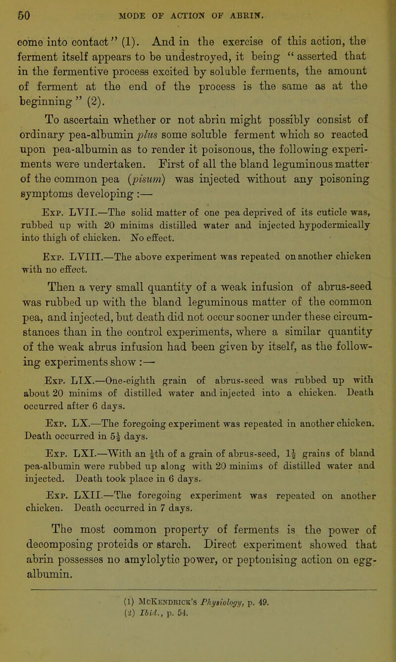 come into contact” (1). And in the exercise of this action, the ferment itself appears to be undestroyed, it being “ asserted that in the fermentive process excited by soluble ferments, the amount of ferment at the end of th9 process is the same as at the beginning ” (2). To ascertain whether or not abrin might possibly consist of ordinary pea-albumin plus some soluble ferment which so reacted upon pea-albumin as to render it poisonous, the following experi- ments were undertaken. First of all the bland leguminous matter of the common pea (pisum) was injected without any poisoning symptoms developing:— Exp. LVII.—The solid matter of one pea deprived of its cuticle was, rubbed up with 20 minims distilled water and injected hypodermically into thigh of chicken. No effect. Exp. LYIII.—The above experiment was repeated on another chicken with no effect. Then a very small quantity of a weak infusion of ahrus-seed was rubbed up with the bland leguminous matter of the common pea, and injected, hut death did not occur sooner under these circum- stances than in the control experiments, where a similar quantity of the weak abrus infusion had been given by itself, as the follow- ing experiments show:— Exp. LIX.—One-eighth grain of abrus-seed was rubbed up with about 20 minims of distilled water and injected into a chicken. Death occurred after 6 days. Exp. LX.—The foregoing experiment was repeated in another chicken. Death occurred in 5g days. Exp. LXI.—With an fth of a grain of abrus-seed, 11 grains of bland pea-albumin were rubbed up along with 20 minims of distilled water and injected. Death took place in 6 days. Exp. LXII.—The foregoing experiment was repeated on another chicken. Death occurred in 7 days. The most common property of ferments is the power of decomposing proteids or starch. Direct experiment showed that abrin possesses no amylolytie power, or peptouisiug action on egg- albumin. (1) McKendrick’s Physiology, p. 49. (2) Ibid., p. 54.