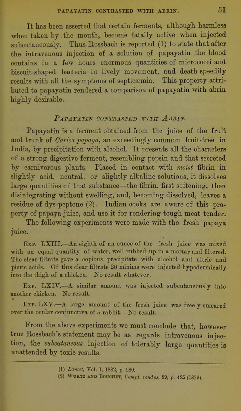 It lias been asserted that certain ferments, although harmless when taken by the mouth, become fatally active when injected suboutaueously. Thus Eossbach is reported (1) to state that after the intravenous injection of a solution of papayatin the blood contains in a few hours enormous quantities of micrococci and biscuit-shaped bacteria in lively movement, and death speedily results with all the symptoms of septicaemia. This property attri- buted to papayatin rendered a comparison of papayatin with abriu highly desirable. Papayatin contrasted with A bris. Papayatin is a ferment obtained from the juice of the fruit and trunk of Caricn papaya, an exceedingly common fruit-tree in India, by precipitation with alcohol. It presents all the characters of a strong digestive ferment, resembling pepsin and that secreted by carnivorous plants. Placed in contact with moist fibrin in slightly acid, neutral, or slightly alkaline solutions, it dissolves large quantities of that substance—the fibrin, first softening, then disintegrating without swelling, and, becoming dissolved, leaves a residue of dys-peptone (2). Indian cooks are aware of this pro- perty of papaya juice, and use it for rendering tough meat tender. The following experiments were made with the fresh papaya j uice. Exp. LXIII.—An eighth of an onnce of the fresh juice was mixed with an equal quantity of water, well rubbed up in a mortar and filtered. The clear filtrate gave a copious precipitate with alcohol and nitric and picric acids. Of this clear filtrate 20 minims were injected hypodermically into the thigh of a chicken. No result whatever. Exp. LXIV.—A similar amount was injected subcutaneously into another chicken. No result. Exp. LXV\—A large amount of the fresh juice was freely smeared over the ocular conjunctiva of a rabbit. No result. From the above experiments we must conclude that, however true Eossbach’s statement may be as regards intravenous Ejec- tion, the subcutaneous injection of tolerably large quantities is unattended by toxic results. (1) Lancet, Vol. I, 1882, p. 280. (2) Wcutz AND Bouchet, Compt. rendue, 89, p. 425 (1879).