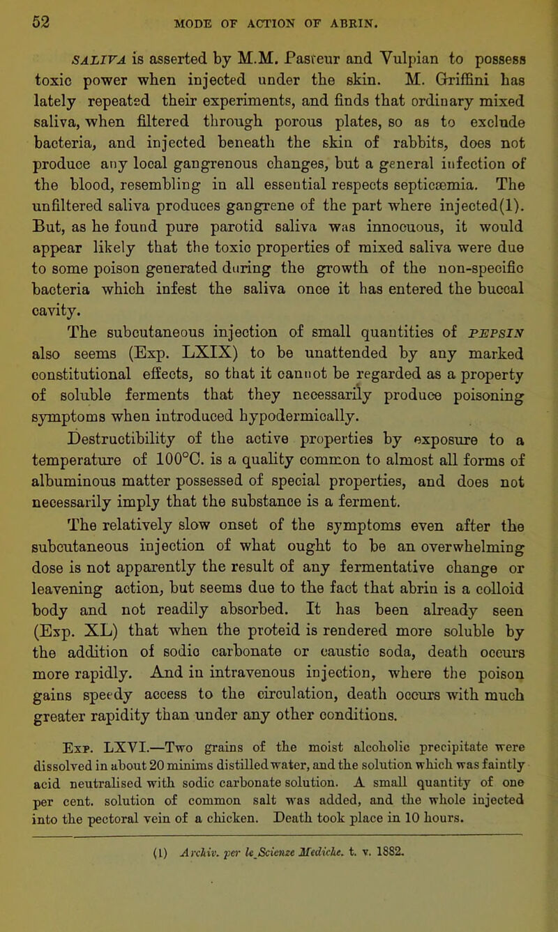 saliva is asserted by M.M. Pasteur and Vulpian to possess toxic power when injected under the skin. M. Griffini has lately repeated their experiments, and finds that ordinary mixed saliva, when filtered through porous plates, so as to exclude bacteria, and injected beneath the skin of rabbits, does not produce any local gangrenous changes, but a general infection of the blood, resembling in all essential respects septicaemia. The unfiltered saliva produces gangrene of the part where injected(l). But, as he found pure parotid saliva was innocuous, it would appear likely that the toxic properties of mixed saliva were due to some poison generated during the growth of the non-specific bacteria which infest the saliva once it has entered the buccal cavity. The subcutaneous injection of small quantities of pepsix also seems (Exp. LXIX) to be unattended by any marked constitutional effects, so that it cannot be regarded as a property of soluble ferments that they necessarily produce poisoning symptoms when introduced hypodermically. Destructibility of the active properties by exposure to a temperature of 100°C. is a quality common to almost all forms of albuminous matter possessed of special properties, and does not necessarily imply that the substance is a ferment. The relatively slow onset of the symptoms even after the subcutaneous injection of what ought to be an overwhelming dose is not apparently the result of any fermentative change or leavening action, but seems due to the fact that abrin is a colloid body and not readily absorbed. It has been already seen (Exp. XL) that when the proteid is rendered more soluble by the addition of sodio carbonate or caustic soda, death occurs more rapidly. And in intravenous injection, where the poison gains speedy access to the circulation, death occurs with much greater rapidity than under any other conditions. Exp. LXVI.—Two grains of the moist alcoholic precipitate were dissolved in about 20 minims distilled water, and the solution which was faintly acid neutralised with sodic carbonate solution. A small quantity of one per cent, solution of common salt was added, and the whole injected into the pectoral vein of a chicken. Death took place in 10 hours. (L) A rchiv. per le_Scienze Mediche. t. v. 1882.