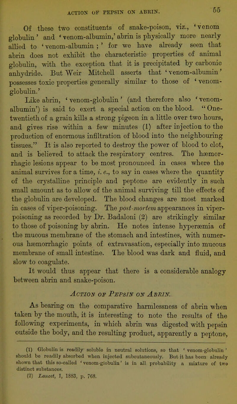 ACTION OF PEPSIN ON ABRIN. Of these two constituents of snake-poison, viz., ‘venom globulin ’ and * venom-albumin,’ abrin is physically more nearly allied to ‘ venom-albumin ; ’ for we have already seen that abrin does not exhibit the characteristic properties of animal globulin, with the exception that it is precipitated by carbonic anhydride. But Weir Mitchell asserts that ‘ venom-albumin ’ possesses toxic properties generally similar to those of ‘ venom- globulin.’ Like abrin, ‘ venom-globulin ’ (and therefore also f venom- albumin’) is said to exert a special action on the blood. “ One- twentieth of a grain kills a strong pigeon in a little over two hours, and gives rise within a few minutes (1) after injection to the production of enormous infiltration of blood into the neighbouring tissues.” It is also reported to destroy the power of blood to clot, and is believed to attack the respiratory centres. The haemor- rhagic lesions appear to be most pronounced in cases where the animal survives for a time, i. e., to say iu cases where the quantity of the crystalline principle and peptone are evidently in such small amount as to allow of the animal surviving till the effects of the globulin are developed. The blood changes are most marked in cases of viper-poisoning. The post-mortem appearances in viper- poisoning as recorded by Dr. Badaloni (2) are strikingly similar to those of poisoning by abrin. He notes intense hypersemia of the mucous membrane of the stomach and intestines, with numer- ous haemorrhagic points of extravasation, especially into mucous membrane of small intestine. The blood was dark and fluid, and slow to coagulate. It would thus appear that there is a considerable analogy between abrin and snake-poison. Action of Pepsin on Abrin. As bearing on the comparative harmlessness of abrin when taken by the mouth, it is interesting to note the results of the following experiments, in which abrin was digested with pepsin outside the body, and the resulting product, apparently a peptone, (1) Globulin is readily soluble in neutral solutions, so that ‘ venom-globulin ' should be readily absorbed when injected subcutaneously. But it has been already shown that this so-called ‘ venom-globulin ’ is in all probability a mixture of two distinct substances. (2) Lancet, I, 1883, p. 768.