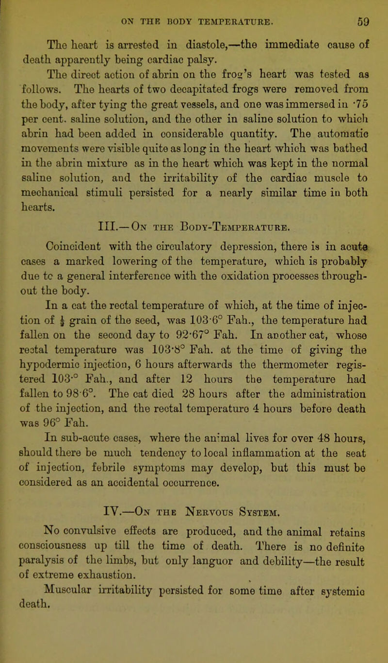 The heart is arrested in diastole,—the immediate cause of death apparently being cardiac palsy. The direct action of abrin on the frog’s heart was tested as follows. The hearts of two decapitated frogs were removed from the body, after tying the great vessels, and one was immersed in ‘75 per cent, saline solution, and the other in saline solution to which abrin had been added in considerable quantity. The automatic movements were visible quite as long in the heart which was bathed in the abrin mixture as in the heart which was kept in the normal saline solution, and the irritability of the cardiac muscle to mechanical stimuli persisted for a nearly similar time in both hearts. III.—On the Body-Temperature. Coincident with the circulatory depression, there is in acute cases a marked lowering of the temperature, which is probably due tc a general interference with the oxidation processes through- out the body. In a cat the rectal temperature of which, at the time of injec- tion of | grain of the seed, was 103-6° Fah., the temperature had fallen on the second day to 92,67° Fah. In another cat, whose rectal temperature was lOS'b0 Fah. at the time of giving the hypodermic injection, 6 hours afterwards the thermometer regis- tered 103-° Fah., and after 12 hours the temperature had fallen to 98 6°. The cat died 28 hours after the administration of the injection, and the rectal temperaturo 4 hours before death was 96° Fah. In sub-acute cases, where the ammal lives for over 48 hours, should there be much tendency to local inflammation at the seat of injection, febrile symptoms may develop, but this must be considered as an accidental occurrence. IV.—On the Nervous System. No convulsive effects are produced, and the animal retains consciousness up till the time of death. There is no definite paralysis of the limbs, but only languor and debility—the result of extreme exhaustion. Muscular irritability persisted for some time after systemic death.