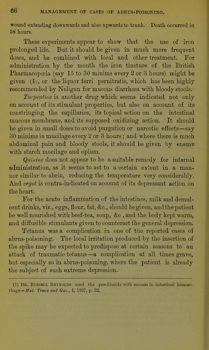 wound extending downwards and also upwards to trunk. Death occurred in 58 hours. These experiments appear to show that the use of iron prolonged life. But it should be given in much more frequent doses, and be combined with local and other treatment. For administration by the mouth the iron tincture of the British Pharmacopoeia (say 15 to 30 minims every 2 or 3 hours) might be given (1), or the liquor ferri pernitratis, which has been highly recommended by Neligan for mucous diarrhoea with bloody stools. Turpentine is another drug which seems indicated not only on account of its stimulant properties, but also on account of its constringing the capillaries, its topical action on the intestinal mucous membrane, and its supposed oxidizing action. It should be given in small doses to avoid purgation or narcotic effects—say 30 minims in mucilage every 2 or 3 hours ; and where there is much abdominal pain and bloody stools, it should be given by enemu with starch mucilage and opium. Quinine does not appear to be a suitable remedy for internal administration, as it seems to act to a certain extent in a man- ner similar to abrin, reducing the temperature very considerably. And ergot is contra-indicated on account of its depressant action on the heart. For the acute inflammation of the intestines, milk and demul- cent drinks, viz., eggs, flour, fat, &c., should be given, and the patient be well nourished with beef-tea, soup, &c , and the body kept warm, and diffusible stimulants given to counteract the general depression. Tetanus was a complication in one of the reported cases of abrus-poisoning. The local irritation produced by the insertion of the spike may be expected to predispose at certain seasons to an attack of traumatic tetanus—a complication at all times grave, but especially so in abrus-poisoning, where the patient is already the subject of such extreme depression. (1) Dr. Russell Reynolds used tlie porclilorido with success in intestinal haemor- rhage— Med. Times and Gaz., I, 1867, p. 32.