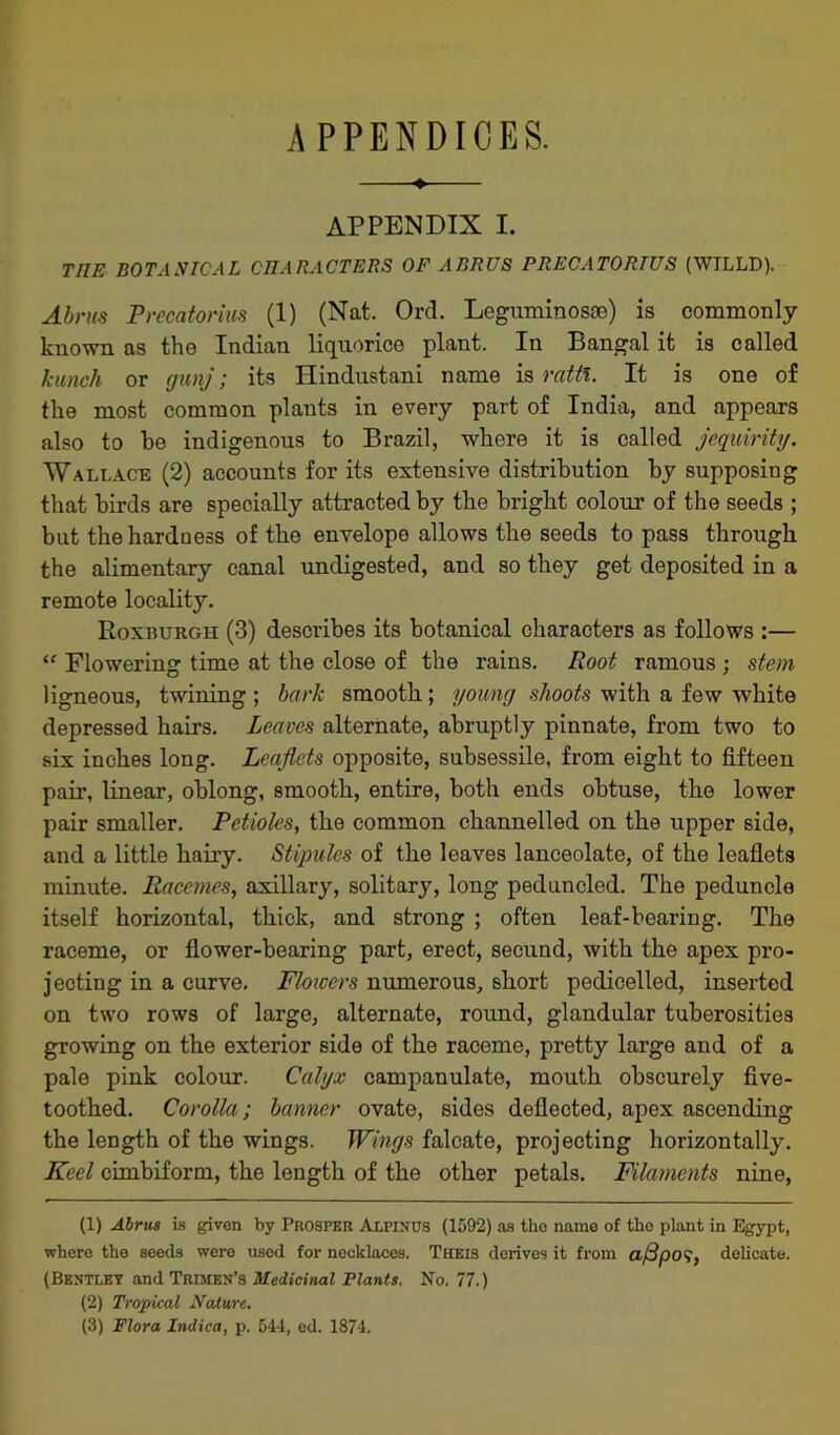 APPENDICES. —♦— APPENDIX I. THE BOTANICAL CHARACTERS OF ABRUS PRECATORIUS (WILLD). Abrus Precatorius (1) (Nat. Ord. Leguminosoe) is commonly known as the Indian liquorice plant. In Bangal it is called kunch or gunj; its Hindustani name is ratfl. It is one of the most common plants in every part of India, and appears also to he indigenous to Brazil, where it is called jequirity. Wallace (2) accounts for its extensive distribution hy supposing that birds are specially attracted by the bright colour of the seeds ; but the hardness of the envelope allows the seeds to pass through the alimentary canal undigested, and so they get deposited in a remote locality. Roxburgh (3) describes its botanical characters as follows :— “ Flowering time at the close of the rains. Root ramous ; stem ligneous, twining ; bark smooth; young shoots with a few white depressed hairs. Leaves alternate, abruptly pinnate, from two to six inches long. Leaflets opposite, subsessile, from eight to fifteen pair, linear, oblong, smooth, entire, both ends obtuse, the lower pair smaller. Petioles, the common channelled on the upper side, and a little hairy. Stipules of the leaves lanceolate, of the leaflets minute. Racemes, axillary, solitary, long peduncled. The peduncle itself horizontal, thick, and strong ; often leaf-bearing. The raceme, or flower-bearing part, erect, secund, with the apex pro- jecting in a curve. Floiccrs numerous, short pedicelled, inserted on two rows of large, alternate, round, glandular tuberosities growing on the exterior side of the raceme, pretty large and of a pale pink colour. Calyx campanulate, mouth obscurely five- toothed. Corolla; banner ovate, sides deflected, apex ascending the length of the wings. Wings falcate, projecting horizontally. Keel cimbiform, the length of the other petals. Filaments nine, (1) Abrus is given by Prosper Alfinus (1592) as the name of the plant in Egypt, where the seeds were used for necklaces. Theis derives it from af3po$, delicate. (Bentley and Trimen’s Medicinal Plants. No. 77.) (2) Tropical Nature. (3) Flora Indica, p. 544, ed. 1874.