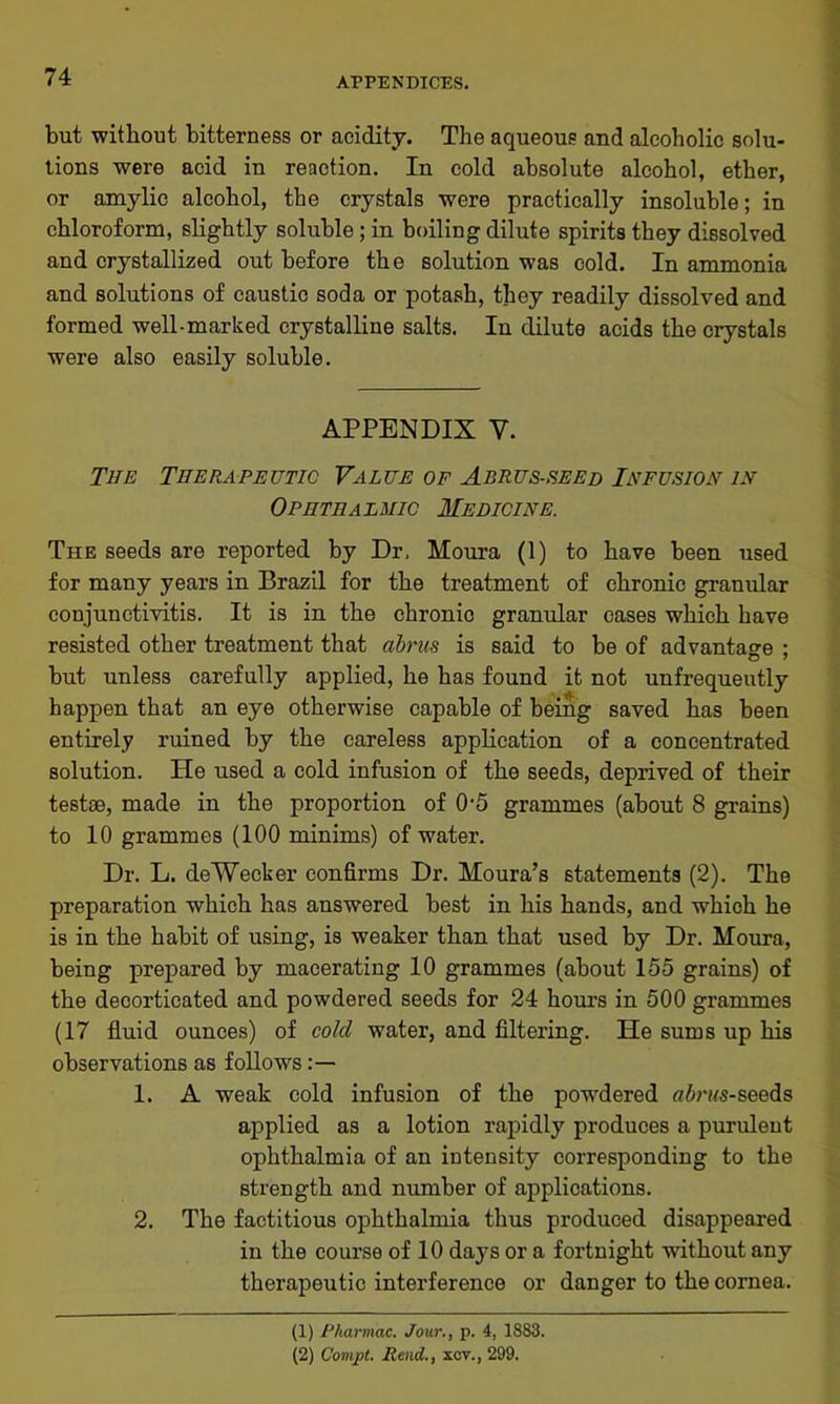 but without bitterness or acidity. The aqueous and alcoholic solu- tions were acid in reaction. In cold absolute alcohol, ether, or amylic alcohol, the crystals were practically insoluble; in chloroform, slightly soluble ; in boiling dilute spirits they dissolved and crystallized out before the solution was cold. In ammonia and solutions of caustic soda or potash, they readily dissolved and formed well-marked crystalline salts. In dilute acids the crystals were also easily soluble. APPENDIX V. The Therapeutic Value of Abrus-seed Infusion in Ophthalmic Medicine. The seeds are reported by Dr, Moura (1) to have been used for many years in Brazil for the treatment of chronic granular conjunctivitis. It is in the chronic granular cases which have resisted other treatment that abrus is said to be of advantage ; but unless carefully applied, he has found it not unfrequeutly happen that an eye otherwise capable of being saved has been entirely ruined by the careless application of a concentrated solution. He used a cold infusion of the seeds, deprived of their testae, made in the proportion of 0'5 grammes (about 8 grains) to 10 grammes (100 minims) of water. Dr. L. deWecker confirms Dr. Moura’s statements (2). The preparation which has answered best in his hands, and which he is in the habit of using, is weaker than that used by Dr. Moura, being prepared by macerating 10 grammes (about 155 grains) of the decorticated and powdered seeds for 24 hours in 500 grammes (17 fluid ounces) of cold water, and filtering. He sums up his observations as follows 1. A weak cold infusion of the powdered ff&nfs-seeds applied as a lotion rapidly produces a purulent ophthalmia of an intensity corresponding to the strength and number of applications. 2. The factitious ophthalmia thus produced disappeared in the course of 10 days or a fortnight without any therapeutic interference or danger to the cornea. (1) Pharmac. Jour., p. 4, 1883. (2) Cornet. Rend., xcv., 299.