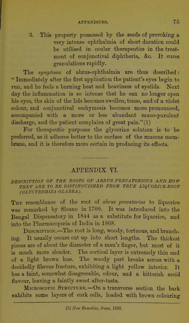 3. This property possessed by the seeds of provoking a very intense ophthalmia of short duration could be utilised in ocular therapeutics in the treat- ment of conjunctival diphtheria, &c. It cures granulations rapidly. The symptoms of abrus-ophthalmia are thus described: “ Immediately after the first application the patient’s eyes begin to run, and he feels a burning heat and heaviness of eyelids. Next day the inflammation is so intense that he can no longer open his eyes, the skin of the lids becomes swollen, tense, and of a violet colour, and conjunctival ecchymosis becomes more pronounced, accompanied with a more or less abundant muco-purulent discharge, and the patient complains of great pain.”(l) For therapeutic purposes the glycerine solution is to be preferred, as it adheres better to the surface of the mucous mem- brane, and it is therefore more certain in producing its effects. APPENDIX VI. description of the roots of abrus precatorious and how THEY ARE TO BE DISTINGUISHED FROM TRUE LIQUORICE-ROOT (QLYCYRRHIZA GLABRA). The resemblance of the root of abrus precatorius to liquorice was remarked by Sloane in 1700. It was introduced into the Bengal Dispensatory in 1844 as a substitute for liquorice, and into the Pharmacopoeia of India in 1868. Description.—The root is long, woody, tortuous, and branch- ing. It usually occurs cut up iuto short lengths. The thickest pieces are of about the diameter of a man’s finger, but most of it is much more slender. The cortical layer is extremely thin and of a light brown hue. The woody part breaks across with a decidedly fibrous fracture, exhibiting a light yellow interior. It has a faint, somewhat disagreeable, odour, and a bitterish acrid flavour, leaving a faintly sweet after-taste. Microscopic Structure.—On a transverse section the bark exhibits some layers of cork cells, loaded with brown colouring (1) New Remedies, June, 1883.