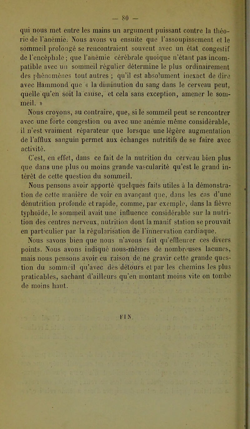 qui nous met entre les mains un argument puissant contre la tliéo- ric de l’anémie. Nous avons vu ensuite que l’assoupissement et le sommeil prolongé se rencontraient souvent avec un état congestif de l’encéphale ; que l’anémie cérébrale quoique n’étant pas incom- patible avec un sommeil régulier détermine le plus ordinairement des pbônomènes tout autres ; qu’il est absolument inexact de dire avec Hammond que « la diminution du sang dans le cerveau peut, quelle qu’en soit la cause, et cela sans exception, amener le som- meil. » ' Nous croyons, au contraire, que, si le sommeil peut se rencontrer avec une forte congestion ou avec une anémie même considérable, il n’est vraiment réparateur que lorsque une légère augmentation de l’afllux sanguin permet aux échanges nutritifs de se faire avec activité. C’est, en effet, dans ce fait de la nutrition du cerveau bien plus que dans une plus ou moins grande vascularité qu’est le grand in- térêt de cette question du sommeil. Nous pensons avoir apporté quelques faits utiles à la démonstra- tion de cette manière de voir en avançant que, dans les cas d’une dénutrition profonde et rapide, comme, par exemple, dans la fièvre typhoïde, le sommeil avait une influence considérable sur la nutri- tion des centres nerveux, nutrition dont lamanif station se prouvait en partmulier par la régularisation de l’innervation cardiaque. Nous savons bien que nous n’avons fait qu’effleurer ces divers points. Nous avons indiqué nous-mêmes de nombreuses lacunes, mais nous pensons avoir eu raison de ne gravir cette grande ques- tion du sommeil qu’avec dés détours et par les chemins les plus praticables, sachant d’ailleurs qu’en montant moins vite on tombe de moins haut. l'MN.