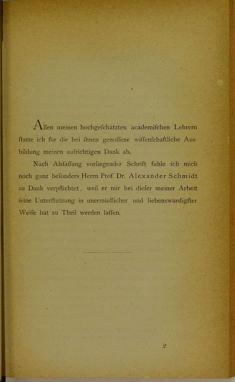 i^llen meinen hochgefchätzten academifchen Lehrern ftatte ich für die bei ihnen genoffene wiffenfchaftliche Aus- bildung meinen aufrichtigen Dank ab. Nach Abfaffung vorliegender Schrift fühle ich mich noch ganz befonders Herrn Prof Dr. Alexander Schmidt zu Dank verpflichtet, weil er mir bei diefer meiner Arbeit \ feine Unterftützung in unermüdlicher und liebenswürdigfter i Weife hat zu Theil werden laffen.