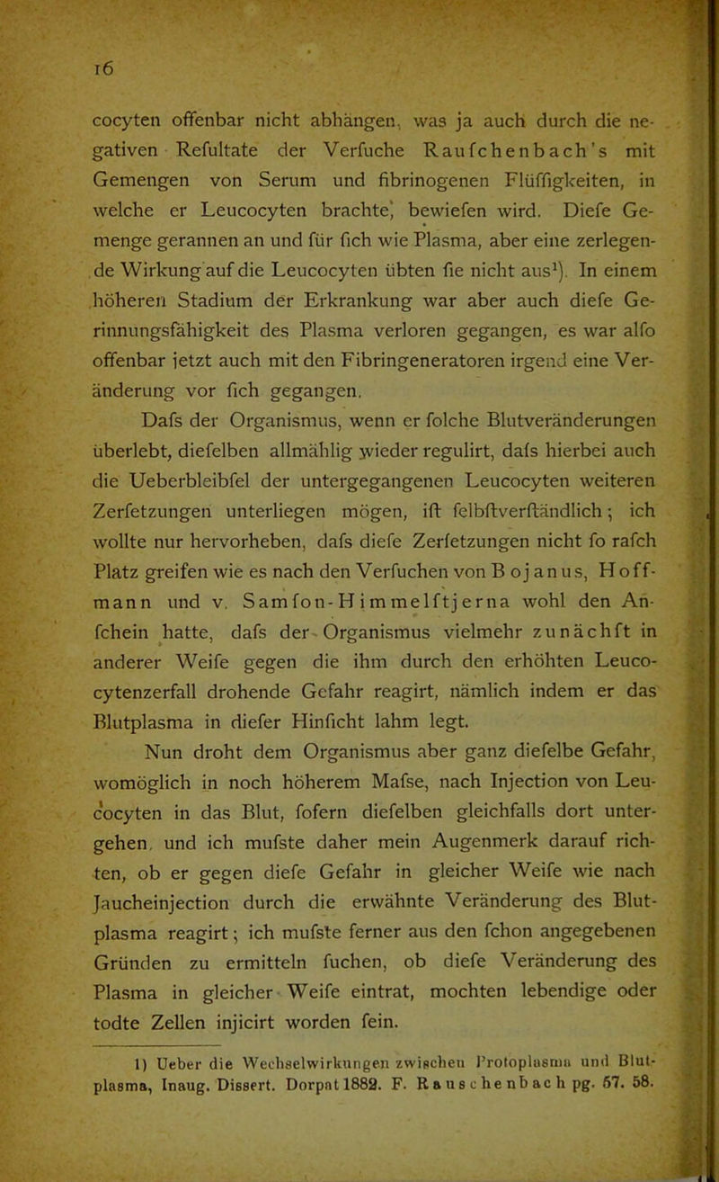 cocyten offenbar nicht abhängen, was ja auch durch die ne- ; gativen Refultate der Verfuche Raufchenbach’s mit Gemengen von Serum und fibrinogenen Flüffigkeiten, in welche er Leucocyten brachte* bewiefen wird. Diefe Ge- menge gerannen an und für fich wie Plasma, aber eine zerlegen- de Wirkung auf die Leucocyten übten fie nicht aus^). In einem höheren Stadium der Erkrankung war aber auch diefe Ge- rinnungsfähigkeit des Plasma verloren gegangen, es war alfo * offenbar jetzt auch mit den Fibringeneratoren irgend eine Ver- änderung vor fich gegangen. Dafs der Organismus, wenn er folche Blutveränderungen überlebt, diefelben allmählig jvieder regulirt, dafs hierbei auch -..-i die Ueberbleibfel der untergegangenen Leucocyten weiteren Zerfetzungen unterliegen mögen, ift felbflverfländlich; ich wollte nur hervorheben, dafs diefe Zerfetzungen nicht fo rafch Platz greifen wie es nach den Verfuchen von B oj an US, Hoff- I j mann und v, Sam fon-H i m melftj erna wohl den An- fchein hatte, dafs der~ Organismus vielmehr zunächft in anderer Weife gegen die ihm durch den erhöhten Leuco- cytenzerfall drohende Gefahr reagirt, nämlich indem er das || Blutplasma in diefer Hinficht lahm legt. || Nun droht dem Organismus aber ganz diefelbe Gefahr, a womöglich in noch höherem Mafse, nach Injection von Leu- cocyten in das Blut, fofern diefelben gleichfalls dort unter- py gehen, und ich mufste daher mein Augenmerk darauf rieh- ten, ob er gegen diefe Gefahr in gleicher Weife wie nach Jaucheinjection durch die erwähnte Veränderung des Blut- | plasma reagirt; ich mufste ferner aus den fchon angegebenen Gründen zu ermitteln fuchen, ob diefe Veränderung des Plasma in gleicher Weife eintrat, mochten lebendige oder todte Zellen injicirt worden fein. 1) Ueber die Wecliselwirkungen zwischen l’rotopluemu und Blut plasma, Inaug. Dissert. Dorpat 1882. F. R a us c he nb ac h pg. 67. 58.