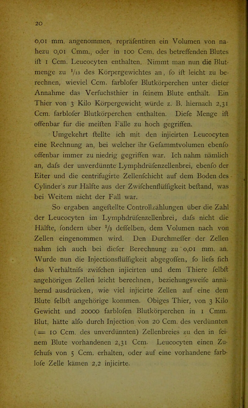 0,01 mm. angenommen, repräfentiren ein Volumen von na- hezu 0,01 Cmm., oder in loo Ccm. des betreffenden Blutes ift I Ccm. Leucocyten enthalten. Nimmt man nun die Blut- menge zu des Körpergewichtes an, fo ift leicht zu be- rechnen, wieviel Ccm. farblofer Blutkörperchen unter dieler / Annahme das Verfuchsthier in feinem Blute enthält. Ein ■ ‘ ^ Thier von 3 Kilo Körpergewicht würde z. B. hiernach 2,31 \r. Ccm. farblofer Blutkörperchen enthalten. Diefe Menge ift offenbar für die meiften Fälle zu hoch gegriffen. Umgekehrt ftellte ich mit den injicirten Leucocyten V J eine Rechnung an, bei welcher ihr Gefammtvolumen ebenfo offenbar immer zu niedrig gegriffen war. Ich nahm nämlich 'p an, dafs der unverdünnte LymphdrüfenzeUenbrei, ebenfo der Eiter und die centrifugirte Zellenfchicht auf dem Boden des - Cylinder’s zur Hälfte aus der Zwifchenflüffigkeit beftand, was ^ bei Weitem nicht der Fall war. ■•j So ergaben angeftellte Controllzählungen über die Zahl der Leucocyten im LymphdrüfenzeUenbrei, dafs nicht die ^ Hälfte, fondern über deffelben, dem Volumen nach von * j Zellen eingenommen wird. Den Durchmeffer der Zellen ^ nahm ich auch bei diefer Berechnung zu' 0,01 mm. an. Wurde nun die Injectionsflüffigkeit abgegoffen, fo liefs fich ^ das Verhältnifs zwifchen injicirten und dem Thiere felbft t- angehörigen Zellen leicht berechnen, beziehungsweife annä- hernd ausdrücken, wie viel injicirte Zellen auf eine dem .j') Blute felbft angehörige kommen. Obiges Thier, von 3 Kilo a: Gewicht und 20000 farblofen Blutkörperchen in i Cmm. * Blut, hätte alfo durch Injection von 20 Ccm. des verdünnten .. | (=10 Ccm. des unverdünnten) Zellenbreies zu den in fei- nem Blute vorhandenen 2,31 Ccm. Leucocyten einen Zu- fchufs von 5 Ccm. erhalten, oder auf eine vorhandene färb- : lofe Zelle kämen 2,2 injicirte. ,'^4